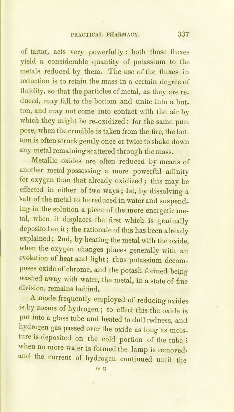 of tartar, acts very powerfully : both those fluxes yield a considerable quantity of potassium to the metals reduced by them. The use of the fluxes in reduction is to retain the mass in a certain degree of fluidity, so that the particles of metal, as they are re- duced, may fall to the bottom and unite into a but- ton, and may not come into contact with the air by which they might be re-oxidized: for the same pur- pose, when the crucible is taken from the fire, the bot- tom is often struck gently once or twice to shake down any metal remaining scattered through the mass. Metallic oxides are often reduced by means of another metal possessing a more powerful affinity for oxygen than that already oxidized ; this may be effected in either of two ways ; 1st, by dissolving a fcalt of the metal to be reduced in water and suspend- ing in the solution a piece of the more energetic me- tal, when it displaces the first which is gradually deposited on it; the rationale of this has been already explained; 2nd, by heating the metal with the oxide, when the oxygen changes places generally with an evolution of heat and light; thus potassium decom- poses oxide of chrome, and the potash formed being washed away with water, the metal, in a state of fine division, remains behind, A mode frequently employed of reducing oxides is by means of hydrogen; to effect this the oxide is put into a glass tube and heated to dull redness, and hydrogen gas passed over the oxide as long as mois- ture is deposited on the cold portion of the tube ; when no more water is formed the lamp is removed, and the current of hydrogen continued until the G G