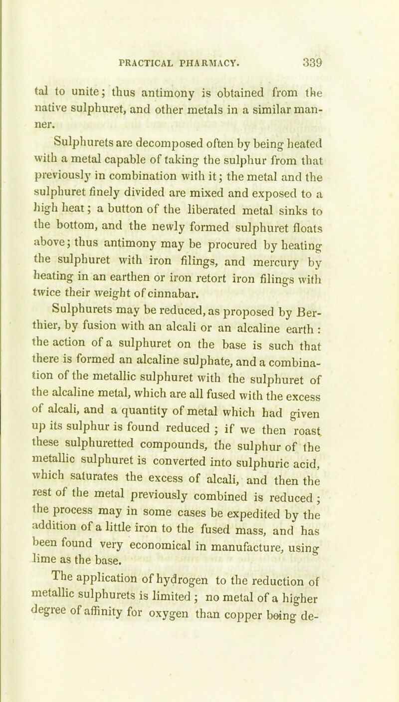 tal to unite; thus antimony is obtained from the native sulphuret, and other metals in a similar man- ner. Sulphurets are decomposed often by being heated with a metal capable of taking the sulphur from that previously in combination with it; the metal and the sulphuret finely divided are mixed and exposed to a high heat; a button of the liberated metal sinks to the bottom, and the newly formed sulphuret floats above; thus antimony may be procured by heating the sulphuret with iron filings, and mercury by heating in an earthen or iron retort iron filings with twice their weight of cinnabar. Sulphurets may be reduced, as proposed by Ber- thier, by fusion with an alcali or an alcaline earth : the action of a sulphuret on the base is such that there is formed an alcaline sulphate, and a combina- tion of the metallic sulphuret with the sulphuret of the alcaline metal, which are all fused with the excess of alcali, and a quantity of metal which had given up its sulphur is found reduced ; if we then roast these sulphuretted compounds, the sulphur of the metallic sulphuret is converted into sulphuric acid, which saturates the excess of alcali, and then the rest of the metal previously combined is reduced ; the process may in some cases be expedited by the addition of a little iron to the fused mass, and has been found very economical in manufacture, using lime as the base. The application of hydrogen to the reduction of metallic sulphurets is limited ; no metal of a higher degree of affinity for oxygen than copper being de-