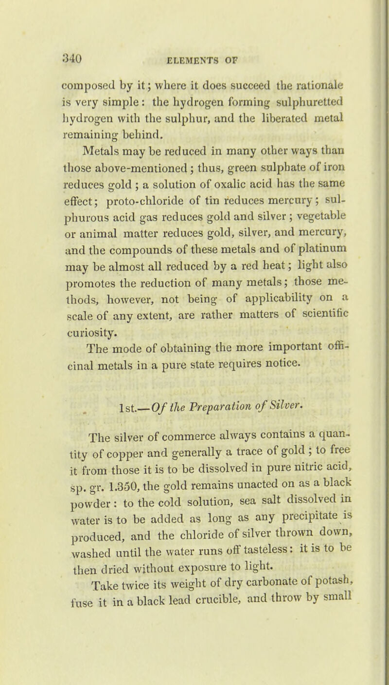 composed by it; where it does succeed the rationale is very simple : the hydrogen forming sulphuretted hydrogen with the sulphur, and the liberated metal remaining behind. Metals may be reduced in many other ways than those above-mentioned; thus, green sulphate of iron reduces gold ; a solution of oxalic acid has the same effect; proto-chloride of tin reduces mercury ; sul- phurous acid gas reduces gold and silver ; vegetable or animal matter reduces gold, silver, and mercury, and the compounds of these metals and of platinum may be almost all reduced by a red heat; light also promotes the reduction of many metals; those me- thods, however, not being of applicability on a scale of any extent, are rather matters of scientific curiosity. The mode of obtaining the more important offi- cinal metals in a pure state requires notice. 1st.— Of the Preparation of Silver. The silver of commerce always contains a quan- tity of copper and generally a trace of gold ; to free it from those it is to be dissolved in pure nitric acid, sp. gr. 1.350, the gold remains unacted on as a black powder : to the cold solution, sea salt dissolved in water is to be added as long as any precipitate is produced, and the chloride of silver thrown down, washed until the water runs off tasteless: it is to be then dried without exposure to light. Take twice its weight of dry carbonate of potash, fuse it in a black lead crucible, and throw by small