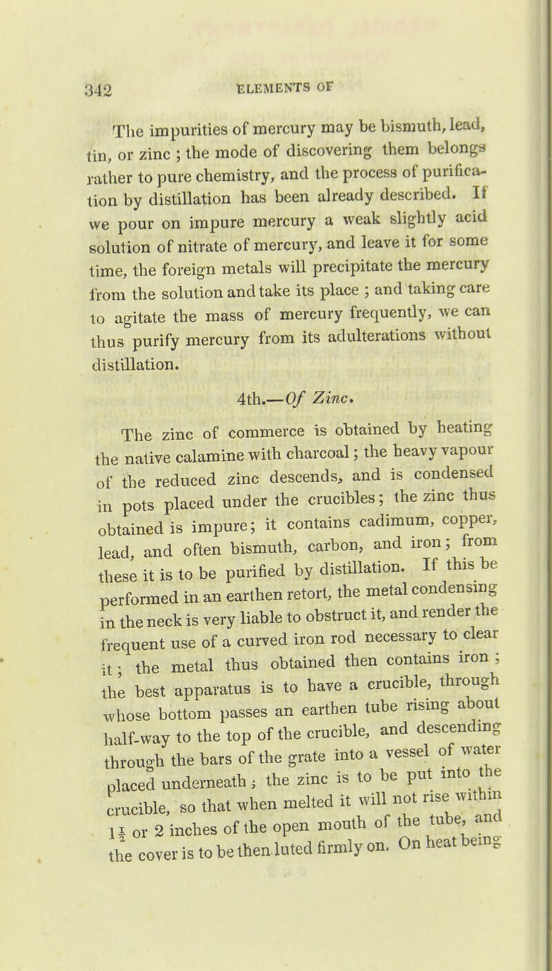 The impurities of mercury may be bismuth, lead, tin, or zinc ; the mode of discovering them belongs rather to pure chemistry, and the process of purifica- tion by distillation has been already described. If we pour on impure mercury a weak slightly acid solution of nitrate of mercury, and leave it for some time, the foreign metals will precipitate the mercury from the solution and take its place ; and taking care to agitate the mass of mercury frequently, we can thus purify mercury from its adulterations without distillation. 4th.—Of Zinc. The zinc of commerce is obtained by heating the native calamine with charcoal; the heavy vapour of the reduced zinc descends, and is condensed in pots placed under the crucibles; the zinc thus obtained is impure; it contains cadimum, copper, lead and often bismuth, carbon, and iron; from these it is to be purified by distillation. If this be performed in an earthen retort, the metal condensing in the neck is very liable to obstruct it, and render the frequent use of a curved iron rod necessary to clear it • the metal thus obtained then contains iron ; the best apparatus is to have a crucible, through vrhose bottom passes an earthen tube rising about half-way to the top of the crucible, and descending through the bars of the grate into a vessel of water placed underneath , the zinc is to be put into the crucible, so that when melted it will not rise withm I or 2 inches of the open mouth of the tube and the cover is to be then luted firmly on. On heat being