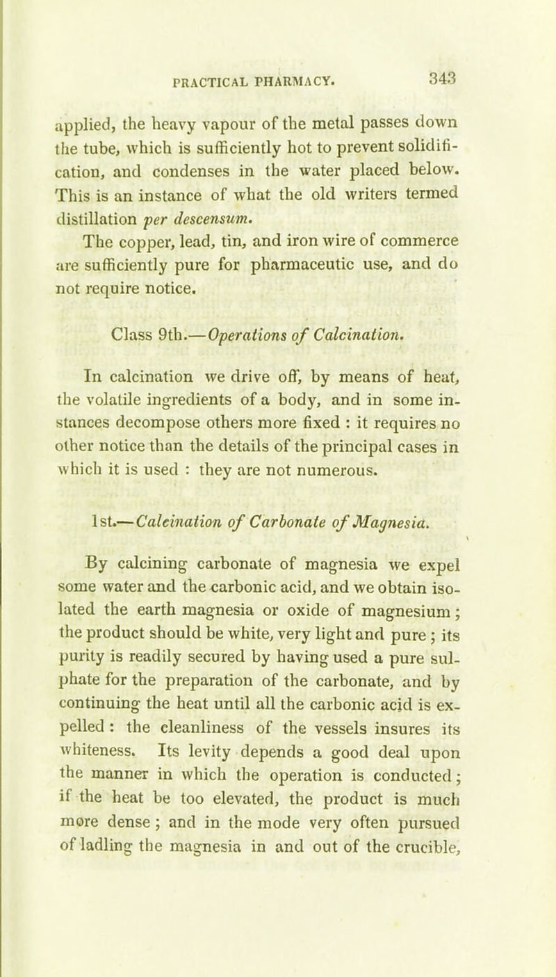 applied, the heavy vapour of the metal passes down the tube, which is sufficiently hot to prevent solidifi- cation, and condenses in the water placed below. This is an instance of what the old writers termed distillation per descensum. The copper, lead, tin, and iron wire of commerce are sufficiently pure for pharmaceutic use, and do not require notice. Class 9th.—Operations of Calcination. In calcination we drive off, by means of heat, the volatile ingredients of a body, and in some in- stances decompose others more fixed : it requires no other notice than the details of the principal cases in which it is used : they are not numerous. 1st.—Calcination of Carbonate of Magnesia. By calcining carbonate of magnesia we expel some water and the carbonic acid, and we obtain iso- lated the earth magnesia or oxide of magnesium; the product should be white, very light and pure; its purity is readily secured by having used a pure sul- phate for the preparation of the carbonate, and by continuing the heat until all the carbonic acid is ex- pelled : the cleanliness of the vessels insures its whiteness. Its levity depends a good deal upon the manner in which the operation is conducted; if the heat be too elevated, the product is much more dense; and in the mode very often pursued of ladling the magnesia in and out of the crucible,