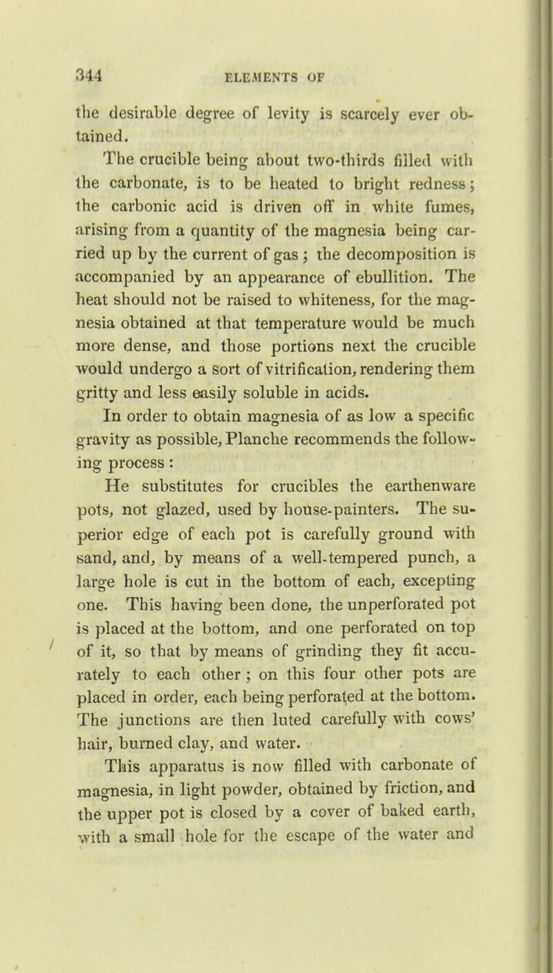 the desirable degree of levity is scarcely ever ob- tained. The crucible being about two-thirds filled with the carbonate, is to be heated to bright redness; the carbonic acid is driven off in white fumes, arising from a quantity of the magnesia being car- ried up by the current of gas; the decomposition is accompanied by an appearance of ebullition. The heat should not be raised to whiteness, for the mag- nesia obtained at that temperature would be much more dense, and those portions next the crucible would undergo a sort of vitrification, rendering them gritty and less easily soluble in acids. In order to obtain magnesia of as low a specific gravity as possible, Planche recommends the follow- ing process: He substitutes for crucibles the earthenware pots, not glazed, used by house-painters. The su- perior edge of each pot is carefully ground with sand, and, by means of a well-tempered punch, a large hole is cut in the bottom of each, excepting one. This having been done, the unperforated pot is placed at the bottom, and one perforated on top of it, so that by means of grinding they fit accu- rately to each other ; on this four other pots are placed in order, each being perforated at the bottom. The junctions are then luted carefully with cows' hair, burned clay, and water. This apparatus is now filled with carbonate of magnesia, in light powder, obtained by friction, and the upper pot is closed by a cover of baked earth, with a small hole for the escape of the water and