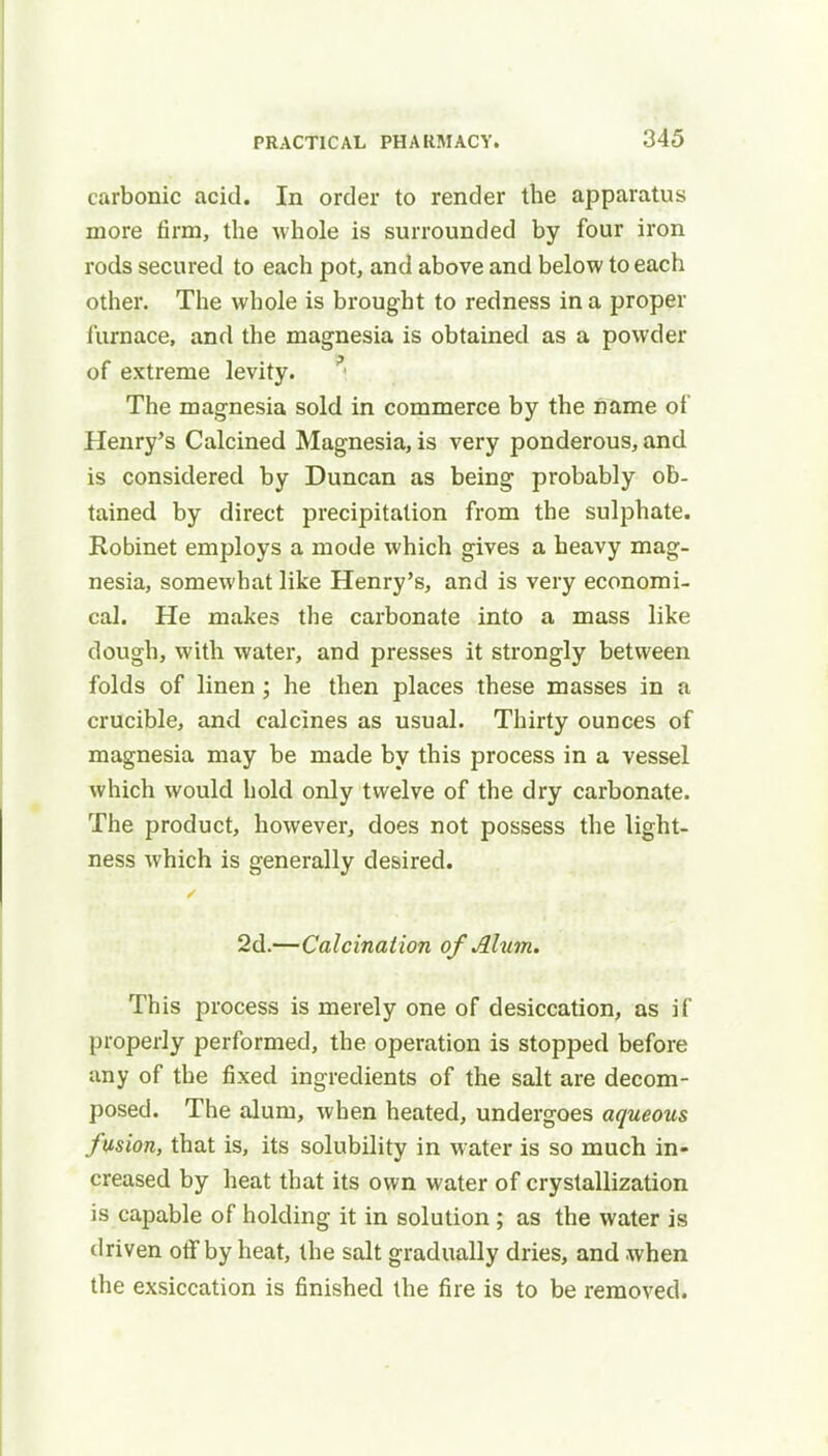 carbonic acid. In order to render the apparatus more firm, the whole is surrounded by four iron rods secured to each pot, and above and below to each other. The whole is brought to redness in a proper furnace, and the magnesia is obtained as a powder of extreme levity. The magnesia sold in commerce by the name of Henry's Calcined Magnesia, is very ponderous, and is considered by Duncan as being probably ob- tained by direct precipitation from the sulphate. Robinet employs a mode which gives a heavy mag- nesia, somewhat like Henry's, and is very economi- cal. He makes the carbonate into a mass like dough, with water, and presses it strongly between folds of linen ; he then places these masses in a crucible, and calcines as usual. Thirty ounces of magnesia may be made by this process in a vessel which would hold only twelve of the dry carbonate. The product, however, does not possess the light- ness which is generally desired. 2d.—Calcination of Alum. This process is merely one of desiccation, as if properly performed, the operation is stopped before any of the fixed ingredients of the salt are decom- posed. The alum, when heated, undergoes aqueous fusion, that is, its solubility in water is so much in- creased by heat that its own water of crystallization is capable of holding it in solution; as the water is driven off by heat, the salt gradually dries, and when the exsiccation is finished the fire is to be removed.