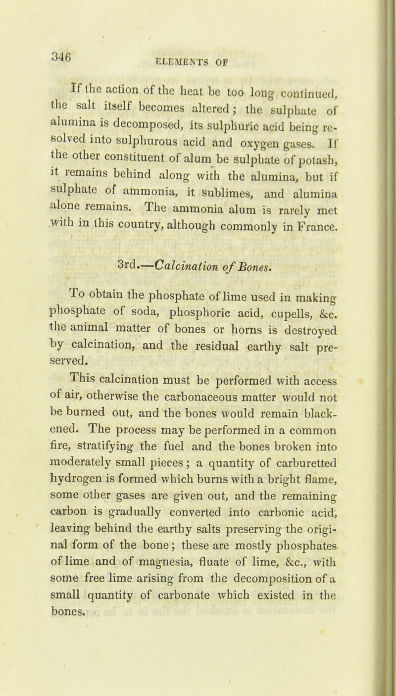 ELEMENTS OF If the action of the heat be too long continued, the salt itself becomes altered; the sulphate of alumina is decomposed, its sulphuric acid being re- solved into sulphurous acid and oxygen gases. If the other constituent of alum be sulphate of potash, it remains behind along with the alumina, but if sulphate of ammonia, it sublimes, and alumina alone remains. The ammonia alum is rarely met with in this country, although commonly in France. 3rd.—Calcination of Bones. To obtain the phosphate of lime used in making phosphate of soda, phosphoric acid, cupells, &c. the animal matter of bones or horns is destroyed by calcination, and the residual earthy salt pre- served. This calcination must be performed with access of air, otherwise the carbonaceous matter would not be burned out, and the bones would remain black- ened. The process may be performed in a common fire, stratifying the fuel and the bones broken into moderately small pieces; a quantity of carburetted hydrogen is formed which burns with a bright flame, some other gases are given out, and the remaining carbon is gradually converted into carbonic acid, leaving behind the earthy salts preserving the origi- nal form of the bone; these are mostly phosphates of lime and of magnesia, fluate of lime, &c, with some free lime arising from the decomposition of a small quantity of carbonate which existed in the bones.