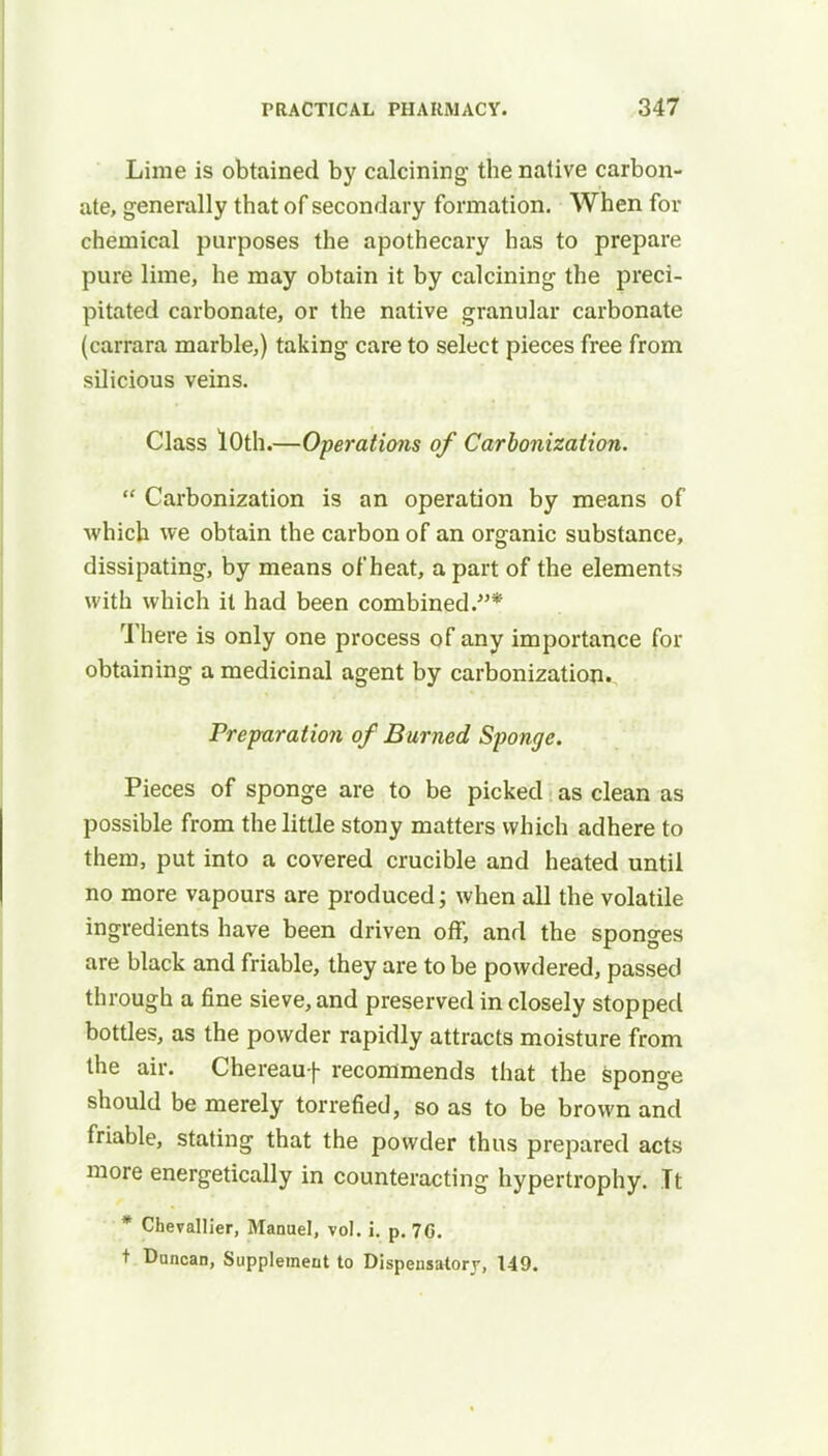 Lime is obtained by calcining the native carbon- ate, generally that of secondary formation. When for chemical purposes the apothecary has to prepare pure lime, he may obtain it by calcining the preci- pitated carbonate, or the native granular carbonate (carrara marble,) taking care to select pieces free from silicious veins. Class 10th.—Operations of Carbonization.  Carbonization is an operation by means of which we obtain the carbon of an organic substance, dissipating, by means of heat, a part of the elements with which it had been combined.* There is only one process of any importance for obtaining a medicinal agent by carbonization. Preparation of Burned Sponge. Pieces of sponge are to be picked as clean as possible from the little stony matters which adhere to them, put into a covered crucible and heated until no more vapours are produced; when all the volatile ingredients have been driven off, and the sponges are black and friable, they are to be powdered, passed through a fine sieve, and preserved in closely stopped bottles, as the powder rapidly attracts moisture from the air. Chereauf recommends that the sponge should be merely torrefied, so as to be brown and friable, stating that the powder thus prepared acts more energetically in counteracting hypertrophy. It * Chevallier, Manuel, vol. i. p. 76. t Duncan, Supplement to Dispensatory, 149.