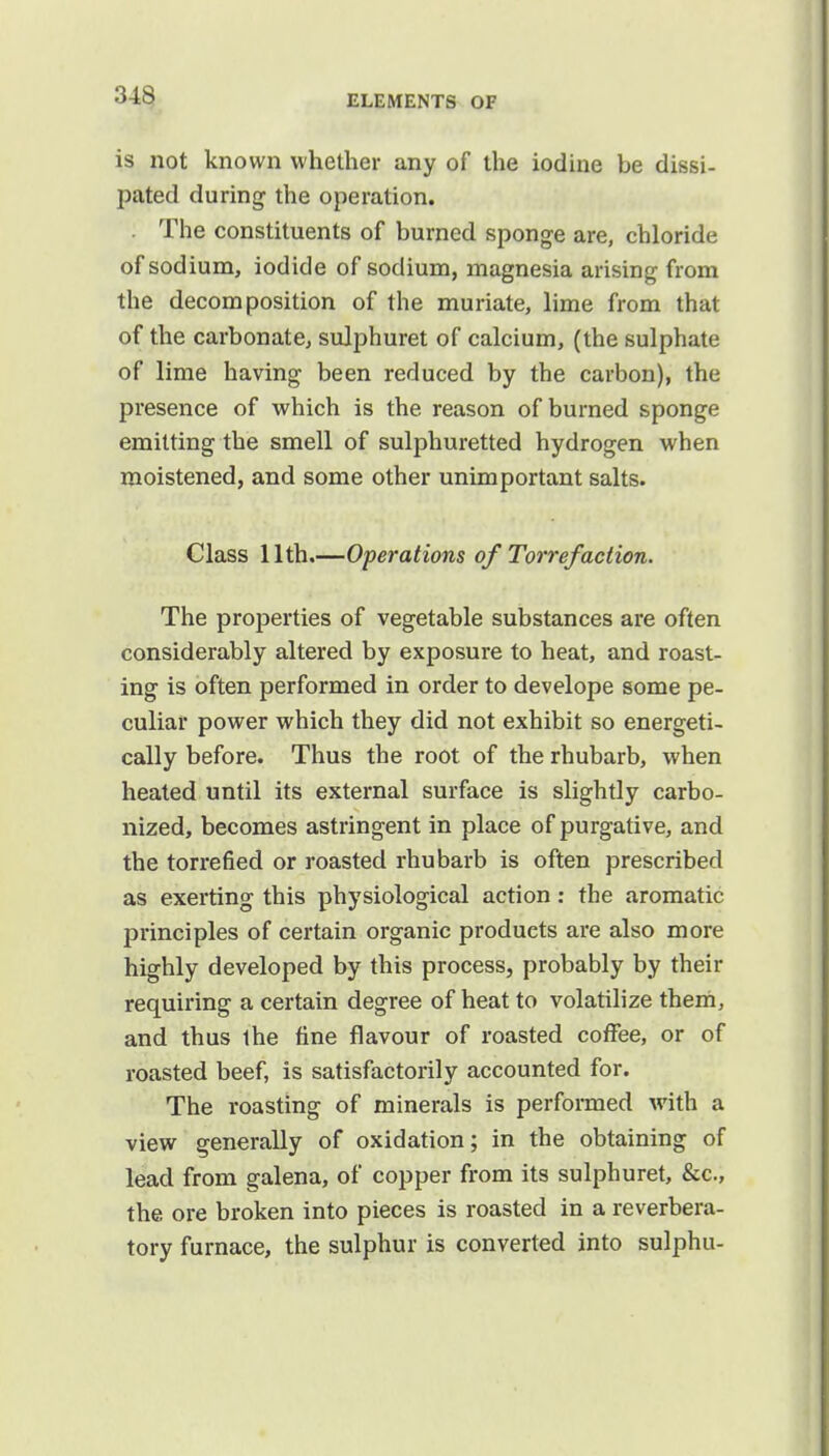 is not known whether any of the iodine be dissi- pated during the operation. . The constituents of burned sponge are, chloride of sodium, iodide of sodium, magnesia arising from the decomposition of the muriate, lime from that of the carbonate, sulphuret of calcium, (the sulphate of lime having been reduced by the carbon), the presence of which is the reason of burned sponge emitting the smell of sulphuretted hydrogen when moistened, and some other unimportant salts. Class 11th.—Operations of Torre/action. The properties of vegetable substances are often considerably altered by exposure to heat, and roast- ing is often performed in order to develope some pe- culiar power which they did not exhibit so energeti- cally before. Thus the root of the rhubarb, when heated until its external surface is slightly carbo- nized, becomes astringent in place of purgative, and the torrefied or roasted rhubarb is often prescribed as exerting this physiological action: the aromatic principles of certain organic products are also more highly developed by this process, probably by their requiring a certain degree of heat to volatilize them, and thus the fine flavour of roasted coffee, or of roasted beef, is satisfactorily accounted for. The roasting of minerals is performed with a view generally of oxidation; in the obtaining of lead from galena, of copper from its sulphuret, &c, the ore broken into pieces is roasted in a reverbera- tory furnace, the sulphur is converted into sulphu-