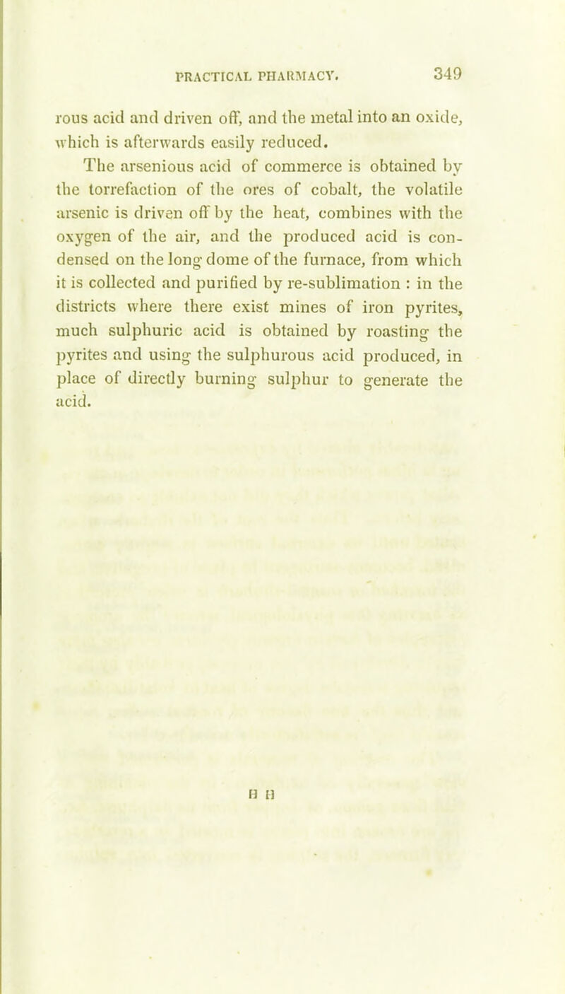 rous acid and driven off, and the metal into an oxide, which is afterwards easily reduced. The arsenious acid of commerce is obtained by the torrefaction of the ores of cobalt, the volatile arsenic is driven off by the heat, combines with the oxygen of the air, and the produced acid is con- densed on the long- dome of the furnace, from which it is collected and purified by re-sublimation : in the districts where there exist mines of iron pyrites, much sulphuric acid is obtained by roasting the pyrites and using the sulphurous acid produced, in place of directly burning sulphur to generate the acid. b a