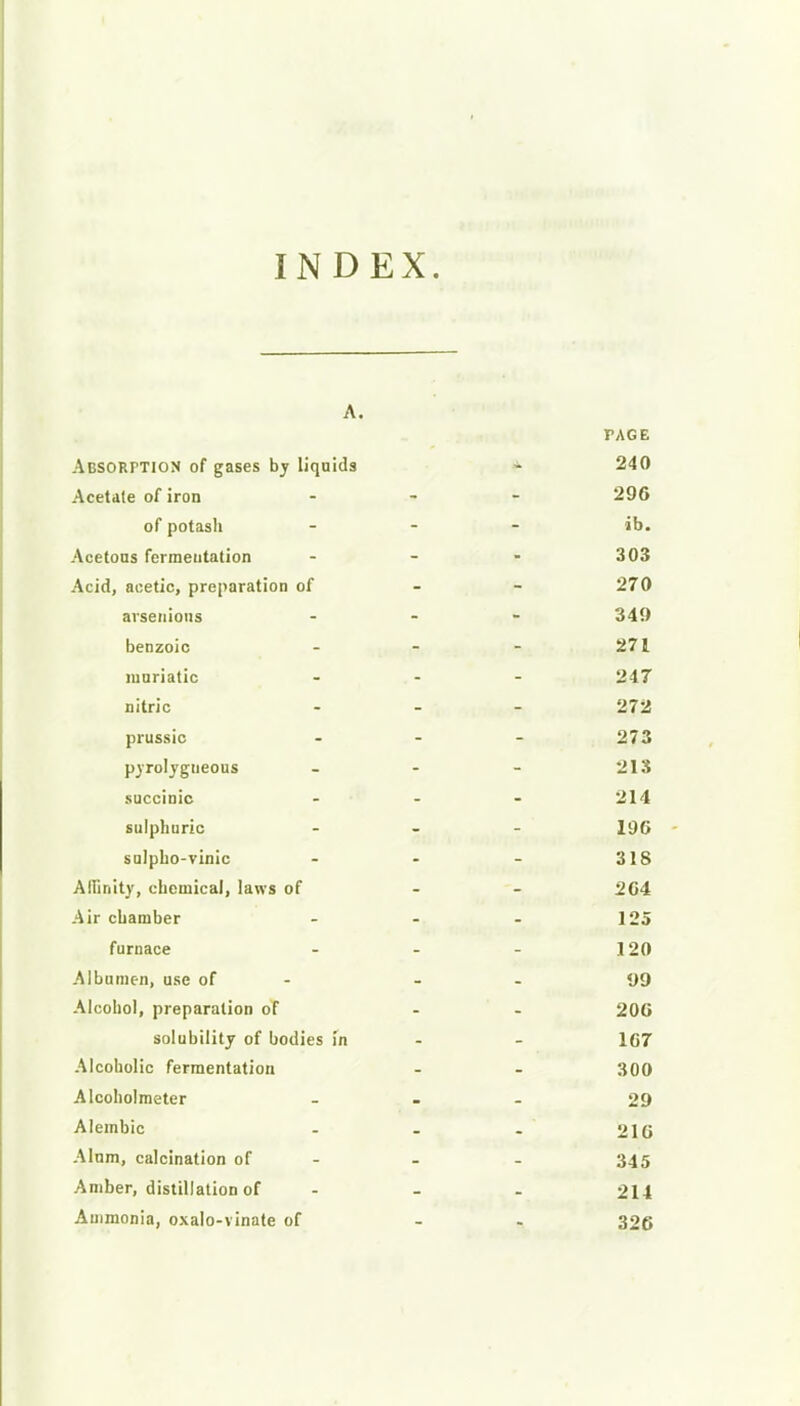INDEX. A. PAGE Absorption of gases by liquids - 240 Acetate of iron - 296 of potasli - ib. Acetous fermentation - - - 303 Acid, acetic, preparation of - - 270 avsenioiis ... 349 benzoic - - - 271 muriatic ... 247 nitric - - - 272 prussic - - - 273 pyrolygueous - - - 213 succinic ... 214 sulphuric ... jgg sulpbo-vinic - - - 318 Affinity, chemical, laws of - - 204 Air chamber - - - 125 furnace - - - 120 Albumen, use of - - - 1)9 Alcohol, preparation of - 200 solubility of bodies in - - 167 Alcoholic fermentation - - 300 Alcoholmeter - 29 Alembic - - . 210 Alum, calcination of - - - 345 Amber, distillation of ... 214 Ammonia, oxalo-vinate of - 326