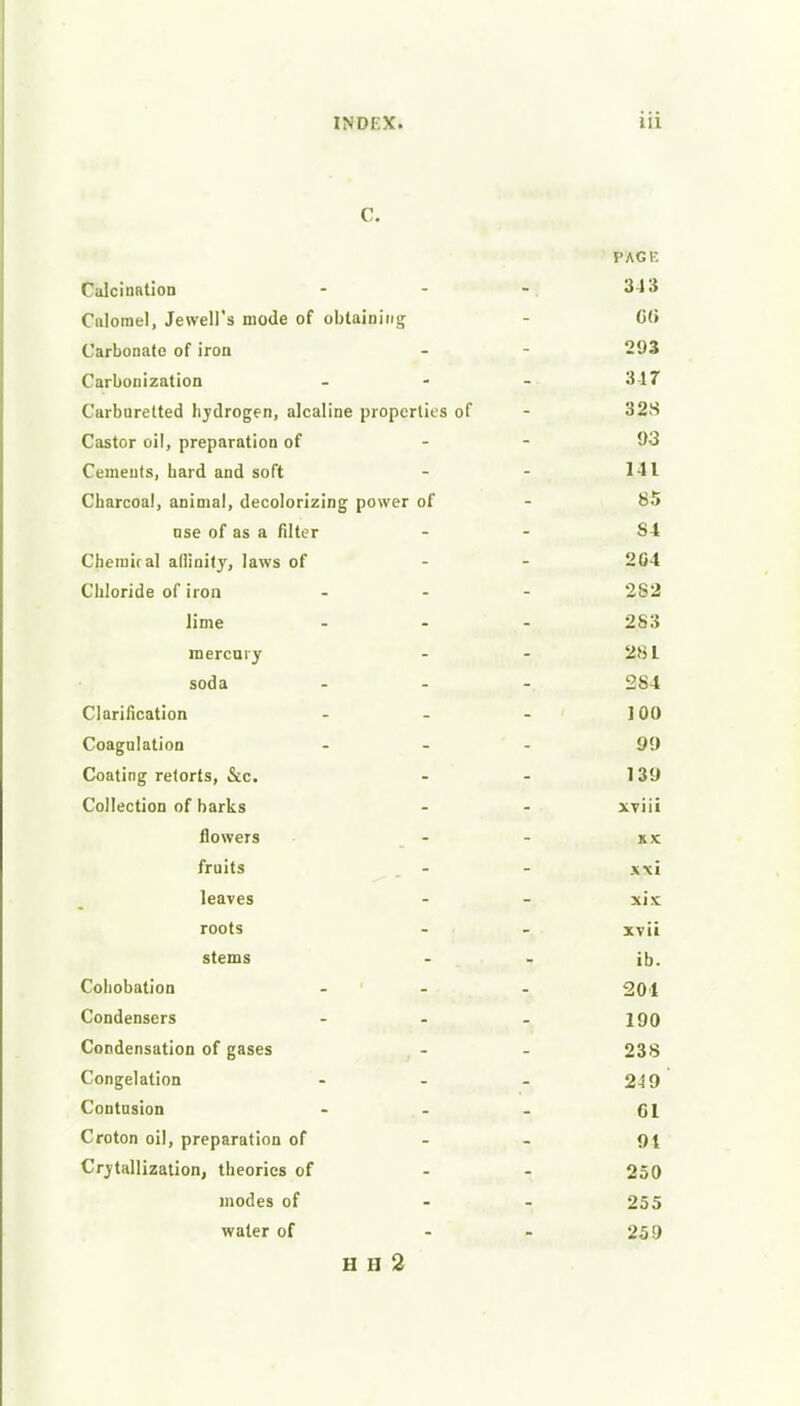 C. PSVCE Calcination - - -. 34 3 Calomel, Jewell's mode of obtaining - G(» Carbonate of iron - - 293 Carbonization ... 3-17 Carburetted hjdrogen, alcaline properties of - 32S Castor oil, preparation of - - 93 Cements, hard and soft - - 111 Charcoal, animal, decolorizing power of - 85 nse of as a filter - - S4 Chemical adinitj', laws of - - 204 Chloride of iron - - - 282 lime ... 283 mercury - - 281 soda 284 Clarification - - - J0O Coagulation ... 99 Coating retorts, &c. - - 139 Collection of barks - - xviii flowers - - xx fruits . - - xxi leaves - - xix roots - - xv ii stems - - ib. Cohobation ... 204 Condensers - - . 190 Condensation of gases - - 238 Congelation - - - 249 Contusion - - - 61 Croton oil, preparation of - - 9t Crvtallization, theories of - - 250 modes of - - 255 water of - - 259 H H 2