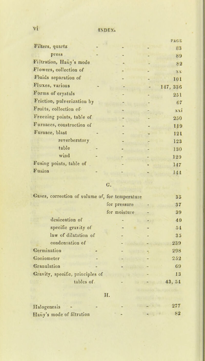 INDEX. PAGE Filters, quartz - g3 press ... g9 Filtration, Haiiy's mode - - 82 Flowers, collection of - - xx Fluids separation of . . jqi Fluxes, various - 147) 335 Forms of crystals - . 251 Friction, pulverization by - - 67 Fruits, collection of- . . xx; Freezing points, table of - 250 Furnaces, construction of - . f jg Furnace, blast - - - 121 reverberatory _ . 123 table - . . 130 wind - - _ 120 Fusing points, table of - 147 Fusion - I44 G. Gases, correction of volume of, for temperature 35 for pressure - 37 for moisture - 39 desiccation of - 40 specific gravity of - - 54 law of dilatation of - - 35 condensation of - - 239 Germination - 298 Goniometer - 252 Granulation ... 69 Gravity, speoiKc, principles of - 13 tables of. - - 43, 54 H. Halogenesis - 277 Haiiy's mode of filtration - - 82