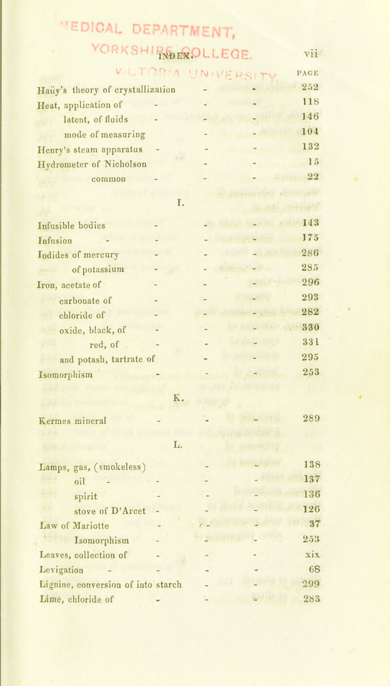 ''EDIOAL DEPARTMENT, v0rkshi^^PLLE:Ge vii V.L,Trjfl7fA \J N <\'£ \j <■ i pace Haiiy's theory of crystallizaiion - - 2;>2 Heat, application of - - - latent, ofiluids - - - J46 mode of measuring - - 1°^ Henry's steam apparatus - - - 132 Hydrometer of Nicholson - - 1* common - 22 I. Infusible bodies ... 143 Infusion - - -  175 Iodides of mercury - 286 of potassium - 285 Iron, acetate of - 296 carbonate of 2^3 chloride of 282 oxide, black, of - - - 330 red, of ..- 331 and potash, tartrate of 295 Isomorphism ... 253 K. Kermes mineral - 2^9 L. Lamps, gas, (smokeless) - - 1*8 oil - - - - 137 spirit - - - 136 stove of D'Arcet - - - 126 Law of Mariotte - ' - - 37 Isomorphism ... 253 Leaves, collection of - - • xix. Levigation ... - 68 Lignine, conversion of into starch - - 299 Lime, chloride of 283