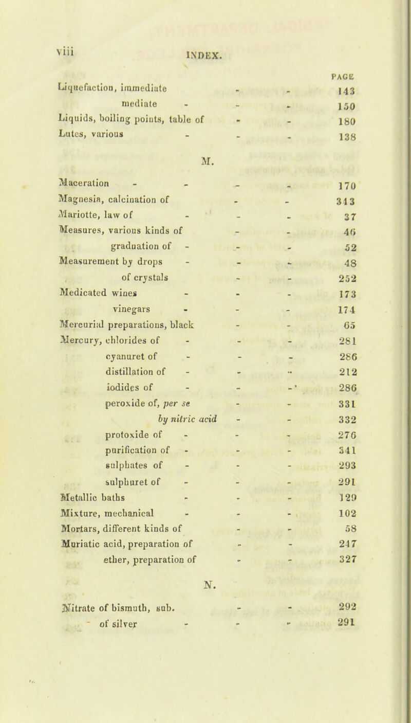 INDEX. PAGE Liquefaction, immediate . . J43 mediate - - . j50 Liquids, boiling points, table of - igo Lutes, various - _ I3g M. Maceration - - _ . ]7q Magnesia, calcination of - _ 343 Mariotte, law of - - . 37 Measures, various kinds of - - 40 graduation of - - - 52 Measurement by drops - 48 of crystals - - 252 Medicated wines - - - 173 vinegars - - - 174 Mercurial preparations, black - - 65 Mercury, chlorides of - - - 281 oyanuret of - - 286 distillation of - - •• 212 iodides of - -' 286 peroxide of, per se - - 331 by nitric acid - - 332 protoxide of - - 276 purification of - - - 341 sulphates of - - - 293 sulphuret of - - 291 Metallic baths - - - 129 Mixture, mechanical ... 102 Mortars, different kinds of - 58 Muriatic acid, preparation of - - 247 ether, preparation of - - 327 N. titrate of bismuth, sub. - - 292 of silver - -  -91