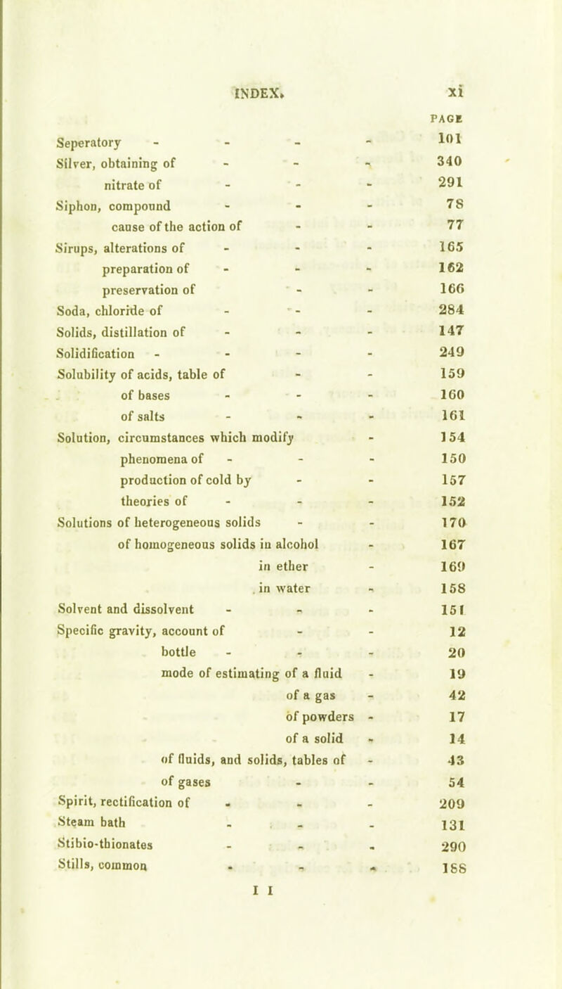 PAGE Seperatory - - - - Silver, obtaining of - - - 340 nitrate of - - - 291 Siphon, compound ... 78 cause of the action of 77 Sirups, alterations of - - - 165 preparation of - - - 162 preservation of - - 166 Soda, chloride of 284 Solids, distillation of - - - 147 Solidification - 249 Solubility of acids, table of - - 159 of bases - - - 160 of salts ... 161 Solution, circumstances which modify - 1 54 phenomena of - - - 150 production of cold by - - 157 theories of - - 152 Solutions of heterogeneous solids - - 170 of homogeneous solids iu alcohol - 167 in ether - 169 . in water - 158 Solvent and dissolvent - - - 151 Specific gravity, account of - - 12 bottle ... 20 mode of estimating of a fluid - 19 of a gas - 42 of powders - 17 of a solid - 14 of fluids, and solids, tables of - 43 of gases - - 54 Spirit, rectification of - - 209 Steam bath . . . 131 Stibio-thionates ... 290 Stills, common - - « 188 I I