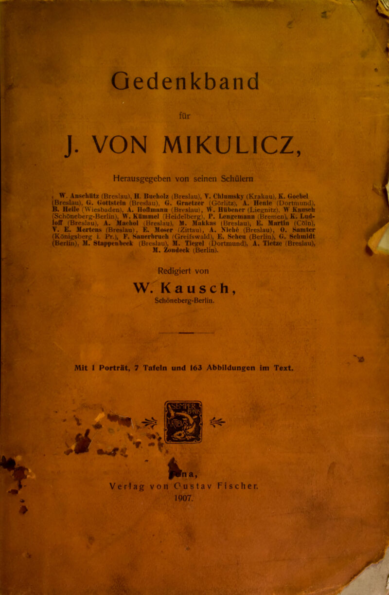 Qedenkband für J. VON MIKULICZ, Herausgegeben von seinen Schülern , W. Anschütz (Breslau), H. Bueholz (Breslau), V. Chlumsky (Krakau), K. Goebel (Breslau), 6. Gottslein (Breslau), G. (Jraetzer (Görlitz), A. Henle (Dortmund), B. Heile (Wiesbaden), A. Iloflinann (Breslau), W. HUbener (Liegnitz), W Kauseh Schöneberg-Berlin), W. Kümmel (Heidelberg), P. Lengemann (Bremen), K. Lud- off (Breslau), A. Muchol (Breslau). Äl. Makkas (Breslau), E. Martin (Cöln), V. E. Mertens (Breslau). E. Moser (Zittau), A. Niche (Breslau), 0. Samter (Königsberg i. Pr.), F. Hauerbruch (Greifswald), E. Scheu (Berlin), G. Schmidt (Berlin), M. Stappenbeck (Breslau), M. Tiegel (Dortmund), A. Tietze (Breslau), M. Zondeck (Berlin). Redigiert von W. Kausch, Schöneberg-Berlin. Mit 1 Porträt, 7 Tafeln und 163 Abbildungen im Text. 4 flna, Verlag von Gustav Fischer. 1907.