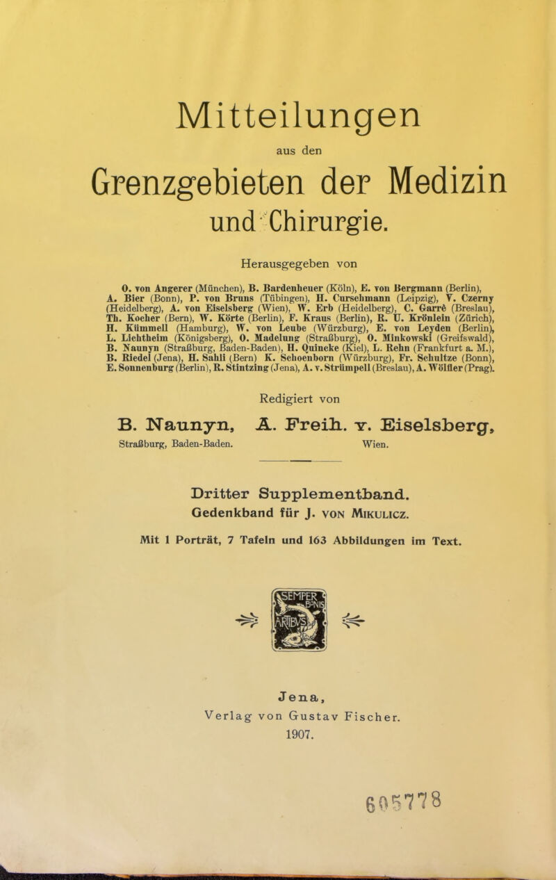 Mitteilungen aus den Grenzgebieten der Medizin und Chirurgie. Herausgegeben von 0. Ton Angerer (München), B. Bardenheuer (Köln), JS. Ton Bergmann (Berhn), A. Bier (Bonn), P. von Bruns (Tübingen), H. Cursehmann (Leipzig), V. Czerny (Heidelberg), A. Ton Eiseisberg (Wien), W. Erb (Heidelberg), C. Garre^ (Breslau), Th. Kocher (Bern), W. Körte (Berün), F. Kraus (Berhn), R. U. Krönlein (Zürich), H. KUmmell (Hamburg), W. Ton Leube (Würzburg), E. von Leyden (Berlin), L. Lichtheim (Königsberg), 0. Madelung (Straßburg), 0. Minkowski (Greifswald), B. Naunyn (Straßburg, Baden-Baden), H. Quincke (Kiel), L. Rehn (Frankfurt a. M.j, B. Riedel (Jena), H. Sahli (Bern) K. Schoenborn (Würzburg), Fr. Schultze (Bonn), E. Sonnenburg (Berhn), R. Stintzing (Jena), A. t. Strümpell (Breslau), A. Wölfler (Prag). Redigiert von B. Naunyn, A. Freili. tt. Eiselsberg, Straßburg, Baden-Baden. Wien. Dritter Supplementband. Gedenkband für J. von Mikulicz. Mit 1 Porträt, 7 Tafeln und 163 Abbildungen im Text. Jena, Verlag von Gustav Fischer. 1907. 605778