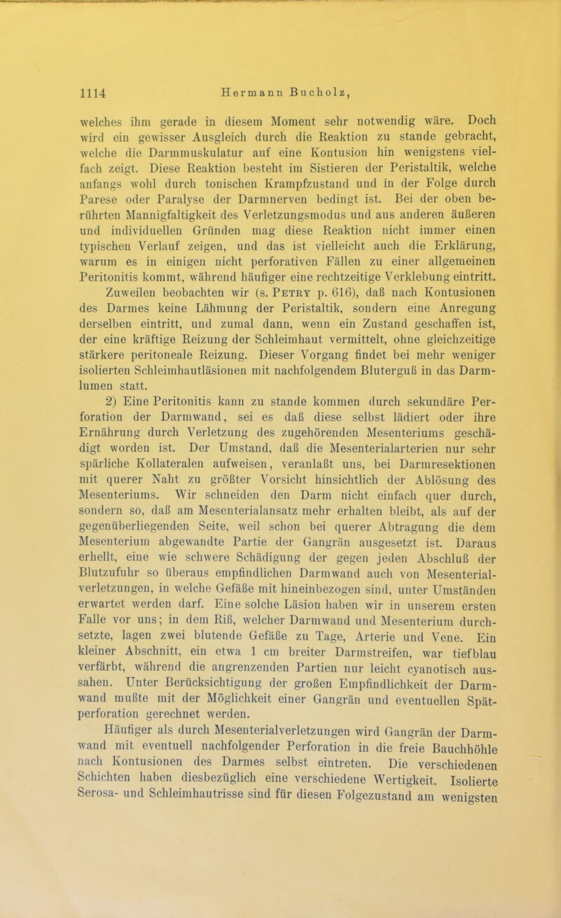 welches ihm gerade in diesem Moment sehr notwendig wäre. Doch wird ein gewisser Ausgleich durch die Reaktion zu stände gebracht, welche die Darmmuskulatur auf eine Kontusion hin wenigstens viel- fach zeigt. Diese Reaktion besteht im Sistieren der Peristaltik, welche anfangs wohl durch tonischen Krampfzustand und in der Folge durch Parese oder Paralyse der Darmnerven bedingt ist. Bei der oben be- rührten Mannigfaltigkeit des Verletzungsmodus und aus anderen äußeren und individuellen Gründen mag diese Reaktion nicht immer einen typischen Verlauf zeigen, und das ist vielleicht auch die Erklärung, warum es in einigen nicht perforativen Fällen zu einer allgemeinen Peritonitis kommt, während häufiger eine rechtzeitige Verklebung eintritt. Zuweilen beobachten wir (s. Petry p. 616), daß nach Kontusionen des Darmes keine Lähmung der Peristaltik, sondern eine Anregung derselben eintritt, und zumal dann, wenn ein Zustand geschaffen ist, der eine kräftige Reizung der Schleimhaut vermittelt, ohne gleichzeitige stärkere peritoneale Reizung. Dieser Vorgang findet bei mehr weniger isolierten Schleimhautläsionen mit nachfolgendem Bluterguß in das Darm- lumen statt. 2) Eine Peritonitis kann zu stände kommen durch sekundäre Per- foration der Darmwand, sei es daß diese selbst lädiert oder ihre Ernährung durch Verletzung des zugehörenden Mesenteriums geschä- digt worden ist. Der Umstand, daß die Mesenterialarterien nur sehr spärliche Kollateralen aufweisen, veranlaßt uns, bei Darmresektionen mit querer Naht zu größter Vorsicht hinsichtlich der Ablösung des Mesenteriums. Wir schneiden den Darm nicht einfach quer durch, sondern so, daß am Mesenterialansatz mehr erhalten bleibt, als auf der gegenüberliegenden Seite, weil schon bei querer Abtragung die dem Mesenterium abgewandte Partie der Gangrän ausgesetzt ist. Daraus erhellt, eine wie schwere Schädigung der gegen jeden Abschluß der Blutzufuhr so überaus empfindlichen Darmwand auch von Mesenterial- verletzungen, in welche Gefäße mit hineinbezogen sind, unter Umständen erwartet werden darf. Eine solche Läsion haben wir in unserem ersten Falle vor uns; in dem Riß, welcher Darmwand und Mesenterium durch- setzte, lagen zwei blutende Gefäße zu Tage, Arterie und Vene. Ein kleiner Abschnitt, ein etwa 1 cm breiter Darm streifen, war tiefblau verfärbt, während die angrenzenden Partien nur leicht cyanotisch aus- sahen. Unter Berücksichtigung der großen Empfindlichkeit der Darm- wand mußte mit der Möglichkeit einer Gangrän und eventuellen Spät- perforation gerechnet werden. Häufiger als durch Mesenterialverletzungen wird Gangrän der Darm- wand mit eventuell nachfolgender Perforation in die freie Bauchhöhle nach Kontusionen des Darmes selbst eintreten. Die verschiedenen Schichten haben diesbezüglich eine verschiedene Wertigkeit, Isolierte Serosa- und Schleimhautrisse sind für diesen Folgezustand am wenigsten