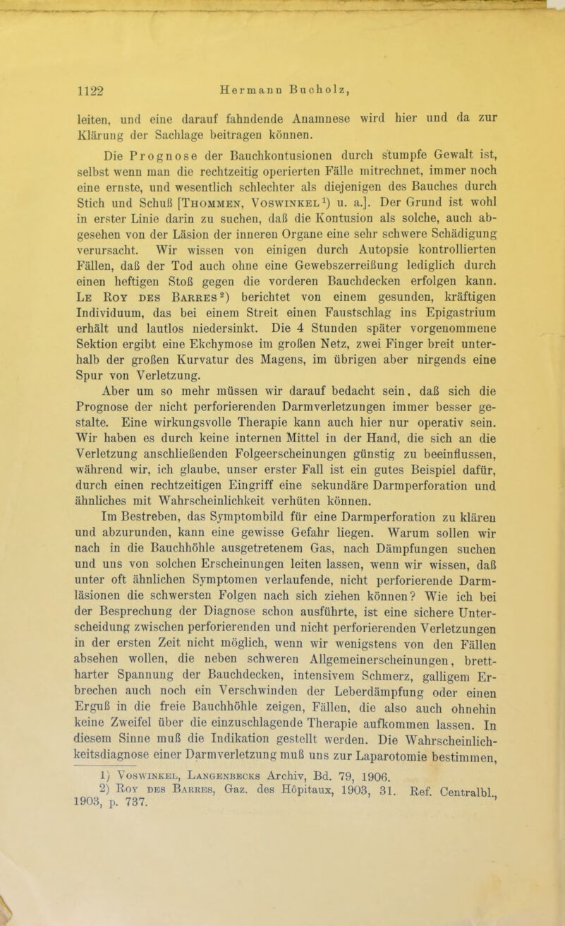 leiten, und eine darauf fahndende Anamnese wird hier und da zur Klärung der Sachlage beitragen können. Die Prognose der Bauchkontusionen durch stumpfe Gewalt ist, selbst wenn man die rechtzeitig operierten Fälle mitrechnet, immer noch eine ernste, und wesentlich schlechter als diejenigen des Bauches durch Stich und Schuß [Thommen, Voswinkel1) u. a.]. Der Grund ist wohl in erster Linie darin zu suchen, daß die Kontusion als solche, auch ab- gesehen von der Läsion der inneren Organe eine sehr schwere Schädigung verursacht. Wir wissen von einigen durch Autopsie kontrollierten Fällen, daß der Tod auch ohne eine Gewebszerreißung lediglich durch einen heftigen Stoß gegen die vorderen Bauchdecken erfolgen kann. Le Roy des Barres2) berichtet von einem gesunden, kräftigen Individuum, das bei einem Streit einen Faustschlag ins Epigastrium erhält und lautlos niedersinkt. Die 4 Stunden später vorgenommene Sektion ergibt eine Ekchymose im großen Netz, zwei Finger breit unter- halb der großen Kurvatur des Magens, im übrigen aber nirgends eine Spur von Verletzung. Aber um so mehr müssen wir darauf bedacht sein, daß sich die Prognose der nicht perforierenden Darmverletzungen immer besser ge- stalte. Eine wirkungsvolle Therapie kann auch hier nur operativ sein. Wir haben es durch keine internen Mittel in der Hand, die sich an die Verletzung anschließenden Folgeerscheinungen günstig zu beeinflussen, während wir, ich glaube, unser erster Fall ist ein gutes Beispiel dafür, durch einen rechtzeitigen Eingriff eine sekundäre Darmperforation und ähnliches mit Wahrscheinlichkeit verhüten können. Im Bestreben, das Symptombild für eine Darmperforation zu klären und abzurunden, kann eine gewisse Gefahr liegen. Warum sollen wir nach in die Bauchhöhle ausgetretenem Gas, nach Dämpfungen suchen und uns von solchen Erscheinungen leiten lassen, wenn wir wissen, daß unter oft ähnlichen Symptomen verlaufende, nicht perforierende Darm- läsionen die schwersten Folgen nach sich ziehen können? Wie ich bei der Besprechung der Diagnose schon ausführte, ist eine sichere Unter- scheidung zwischen perforierenden und nicht perforierenden Verletzungen in der ersten Zeit nicht möglich, wenn wir wenigstens von den Fällen absehen wollen, die neben schweren Allgemeinerscheinungen, brett- harter Spannung der Bauchdecken, intensivem Schmerz, galligem Er- brechen auch noch ein Verschwinden der Leberdämpfung oder einen Erguß in die freie Bauchhöhle zeigen, Fällen, die also auch ohnehin keine Zweifel über die einzuschlagende Therapie aufkommen lassen. In diesem Sinne muß die Indikation gestellt werden. Die Wahrscheinlich- keitsdiagnose einer Darmverletzung muß uns zur Laparotomie bestimmen, 1) Voswinkel, Langenbecks Archiv, Bd. 79, 1906. 2) Roy des Barres, Gaz. des Höpitaux, 1903, 31. Ref Centralbl 1903, p. 737.