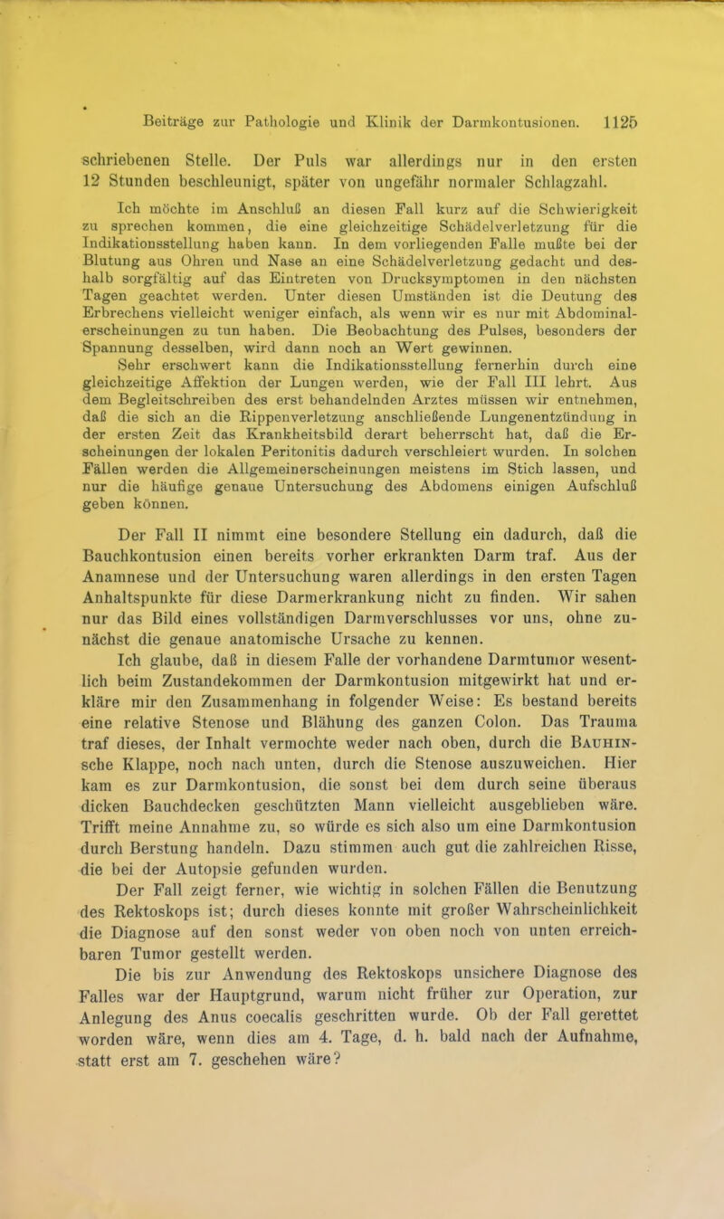schriebenen Stelle. Der Puls war allerdings nur in den ersten 12 Stunden beschleunigt, später von ungefähr normaler Schlagzahl. Ich möchte im Anschluß an diesen Fall kurz auf die Schwierigkeit zu sprechen kommen, die eine gleichzeitige Schädelverletzung für die Indikationsstellung haben kann. In dem vorliegenden Falle mußte bei der Blutung aus Ohren und Nase an eine Schädelverletzung gedacht und des- halb sorgfältig auf das Eintreten von Dracksymptomen in den nächsten Tagen geachtet werden. Unter diesen Umständen ist die Deutung des Erbrechens vielleicht weniger einfach, als wenn wir es nur mit Abdominal- erscheinungen zu tun haben. Die Beobachtung des Pulses, besonders der Spannung desselben, wird dann noch an Wert gewinnen. Sehr erschwert kann die Indikationsstellung fernerhin durch eine gleichzeitige Affektion der Lungen werden, wie der Fall III lehrt. Aus dem Begleitschreiben des erst behandelnden Arztes müssen wir entnehmen, daß die sich an die Rippen Verletzung anschließende Lungenentzündung in der ersten Zeit das Krankheitsbild derart beherrscht hat, daß die Er- scheinungen der lokalen Peritonitis dadurch verschleiert wurden. In solchen Fällen werden die Allgemeinerscheinungen meistens im Stich lassen, und nur die häufige genaue Untersuchung des Abdomens einigen Aufschluß geben können. Der Fall II nimmt eine besondere Stellung ein dadurch, daß die Bauchkontusion einen bereits vorher erkrankten Darm traf. Aus der Anamnese und der Untersuchung waren allerdings in den ersten Tagen Anhaltspunkte für diese Darmerkrankung nicht zu finden. Wir sahen nur das Bild eines vollständigen Darmverschlusses vor uns, ohne zu- nächst die genaue anatomische Ursache zu kennen. Ich glaube, daß in diesem Falle der vorhandene Darmtumor wesent- lich beim Zustandekommen der Darmkontusion mitgewirkt hat und er- kläre mir den Zusammenhang in folgender Weise: Es bestand bereits eine relative Stenose und Blähung des ganzen Colon. Das Trauma traf dieses, der Inhalt vermochte weder nach oben, durch die Bauhin- sche Klappe, noch nach unten, durch die Stenose auszuweichen. Hier kam es zur Darmkontusion, die sonst bei dem durch seine überaus dicken Bauchdecken geschützten Mann vielleicht ausgeblieben wäre. Trifft meine Annahme zu, so würde es sich also um eine Darmkontusion durch Berstung handeln. Dazu stimmen auch gut die zahlreichen Risse, die bei der Autopsie gefunden wurden. Der Fall zeigt ferner, wie wichtig in solchen Fällen die Benutzung des Rektoskops ist; durch dieses konnte mit großer Wahrscheinlichkeit die Diagnose auf den sonst weder von oben noch von unten erreich- baren Tumor gestellt werden. Die bis zur Anwendung des Rektoskops unsichere Diagnose des Falles war der Hauptgrund, warum nicht früher zur Operation, zur Anlegung des Anus coecalis geschritten wurde. Ob der Fall gerettet worden wäre, wenn dies am 4. Tage, d. h. bald nach der Aufnahme, statt erst am 7. geschehen wäre?