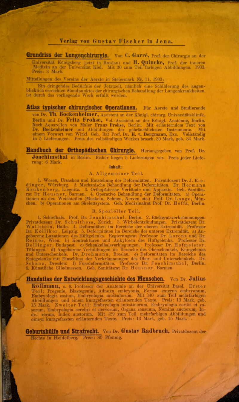 Verlag; von Gustav Fischer in Jena Grundriss der Lungenchirurgie. Von C. Gtarre, Prof. der Chirurgie an der Universität Königsberg (jetzt in Breslau) und H. (Quincke, Prof. der inneren Medizin an der Universität Kiel. Mit 30 zum Teil farbigen Abbildungen. 3903. Preis: 3 Mark. Mitteilungen des Vereins der Aerzte in Steiermark Nr. 11, 1903: Ein dringendes Bedürfnis der Jetztzeit, nämlich eine Schilderung des augen- blicklich erreichten Standpunktes der chirurgischen Behandlung der Lungenkrankheiten ist durch das vorliegende Werk erfüllt worden. Atlas typischer chirurgischer Operationen. Für Aerzte und Studierende von Dr. Th. BoCKeil heimer, Assistent an der Königl. Chirurg. Universitätsklinik, Berlin und Dr. Fritz FrollSC, Vol.-Assistent an der Königl. Anatomie, Berlin. Nach Aquarellen von Maler Frauz Frohse, Berlin. Mit erläuterndem Text von Dr. Bockenhcimer und Abbildungen der gebräuchlichsten Instrumente. Mit einem Vorwort von Wirkl. Geh. Rat Prof. Dr. E. v. Bergmann, Exc. Vollständig in 5 Lieferungen. Preis des vollständigen Werkes brosch. 30 Mark, geb. 34 Mark. Handbuch der Orthopädischen Chirurgie. Herausgegeben von Prof. Dr. JoachilllStkai in Berlin. Bisher liegen 5 Lieferungen vor. Preis jeder Liefe- rung: 6 Mark. Inhalt: A. Allgemeiner Teil. L Wesen, Ursachen und Entstehung der Deformitäten. Privatdozent Dr. J. Rie- dinger, Würzburg. 2. Mechanische Behandlung der Deformitäten. Dr. Hermann Krukenberg, Liegnitz. 3. Orthopädische Verbände und Apparate. Geh. Sanitäts- rat Dr. Heusner, Barmen. 4. Operative Behandlung der Deformitäten, a) Opera- tionen an den Weichteilen (Muskeln, Sehnen, Nerven etc.) Prof. Dr. Lange, Mün- chen, b) Operationen am Skelettsystem. Geh. Medizinalrat Prof. Dr. Hoffa, Berlin. B. Spezieller Teil. 1. Schiefhals. Prof. Dr. Joachimsthal, Berlin. 2. Rückgratsverkrümmungen. Privatdozent Dr. Schulthess, Zürich. 3. Wirbelentzündungen. Privatdozent Dr. Wulistein, Halle. 4. Deformitäten im Bereiche der oberen Extremität. Professor Dr. K ö 11 i k e r , Leipzig. 5. Deformitäten im Bereiche der unteren Extremität, a) An- geborene Luxationen des Hüftgelenks. Regierungsrat Professor Dr. Lorenz und Dr. Reiner, Wien, b) Kontrakturen und Ankylosen des Hüftgelenks. Professor Dr. Dollinger, Budapest, c) Schenkelhalsverbiegungen. Professor Dr. Hofmeister, Tübingen, d) Angeborene Verbildungen im Bereiche des Oberschenkels, Kniegelenks und Unterschenkels. Dr. Drehmann, Breslau, e) Deformitäten im Bereiche des Kniegelenks mit Einschluss der Verkrümmungen des Ober- und Unterschenkels. Dr. Schanz, Dresden', f) Fussdeformitäten. Professor Dr. Joachimsthal, Berlin. 6. Künstliche Gliedmassen. Geh. Sanitätsrat Dr. Heusner, Barmen. Handatlas der Entwicklungsgeschichte des Menschen. Von Dr. Julius Roll mann. o. ö. Professor der Anatomie an der Universität Basel. Erster Teil: Progenie, Blastogenie, Adnexa embryonis, Forma externa embryonum, Embryologia ossium, Embryologia musculorum. Mit 340 zum Teil mehrfarbigen Abbildungen und einem kurzgefassten erläuternden Texte. Preis: 13 Mark, geb. \ 15 Mark. Zweiter Teil: Embryologia intestinorum, Embryologia cordis et va- ^,jorum, Embryologia cerebri et nervorum, Organa sensuum, Nomina auctorum, In- de.: rerum, Index auctorum. Mit 429 zum Teil mehrfarbigen Abbildungen und einem kurzgefassten erläuternden Texte. Preis: 13 Mark, geb. 15 Mark. . GeburtShÜlfe Und Strafrecht. Von Dr. GrnstaY Radbrucll, Privatdozent der Rechte in Heidelberg. Preis: 80 Pfennig.
