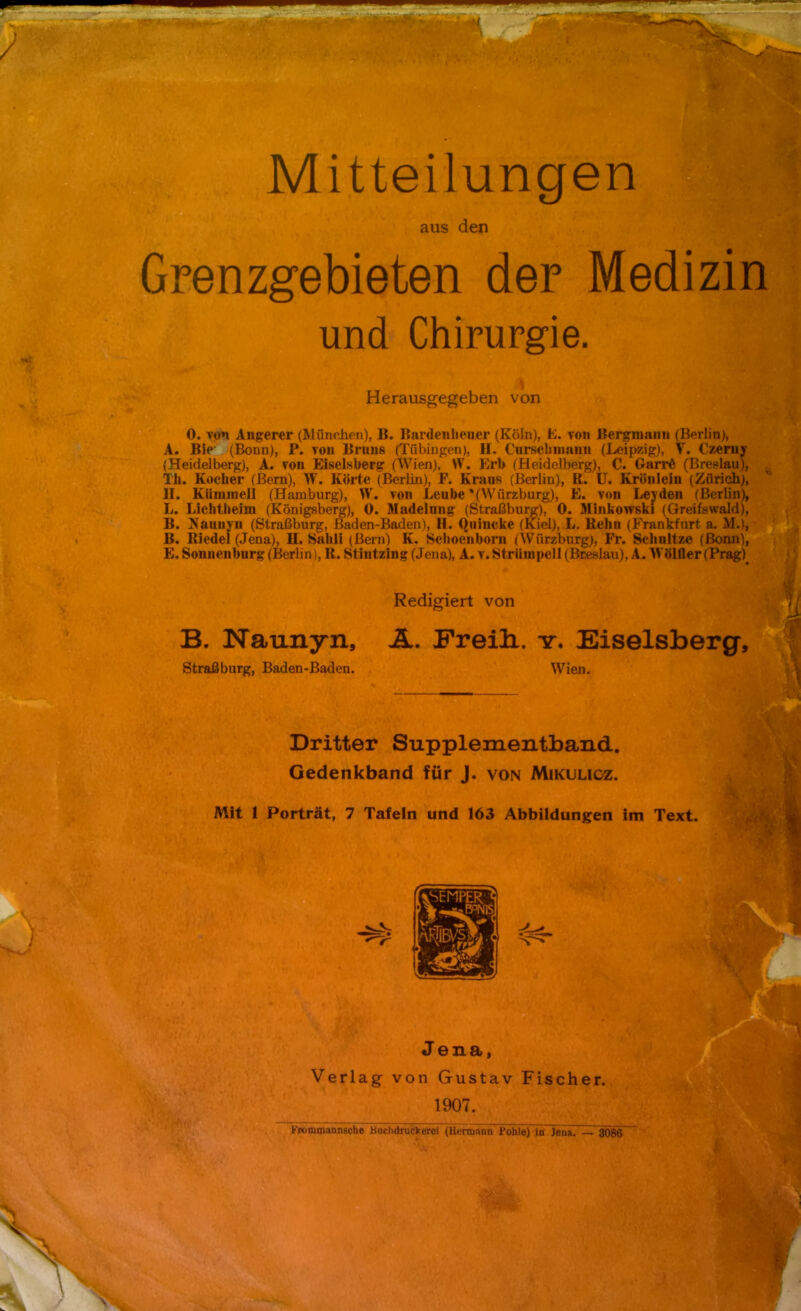 Mitteilungen aus den Grenzgebieten der Medizin und Chirurgie. Herausgegeben von 0. von Angerer (München), B. Bardeiiliener (Köln), h. von Bergmann (Berlin), A. Bie (Bonn), P. von Bruns (Tübingen), H. Curschmann (Leipzig), V. Czeniy (Heidelberg), A. von Eiseisberg (Wien), W. Erb (Heidelberg), C. GarrG (Breslau), Th. Kocher (Bern), W. Körte (Berlin), F. Kran» (Berlin), ß. U. Krünlein (Zürich), H. Kiimmeü (Hamburg), W. von Leube *(VVürzburg), E. von Levden (Berlin), L. Lichtheim (Königsberg), 0. Madelung (Straßburg), 0. Minkowski (Greifswald), B. Naunyn (Straßburg, Baden-Baden), H. Quincke (Kiel), L. Renn (Frankfurt a. M.), B. Riedel (Jena), H. Saldi (Bern) K. Scboenbom (Würzburg), Fr. Schnitze (Bonn), E. Sonnenburg (Berlin), R. Stintzing (Jena), A. v. Strümpell (Breslau), A. Wölfler (Prag) Redigiert von B. Naunyn, A. Freili. t. Eiseisberg, Straßburg, Baden-Baden. Wien. Dritter Supplementband. Gedenkband für J. von Mikulicz. Mit 1 Porträt, 7 Tafeln und 163 Abbildungen im Text. Jena, Verlag von Gustav Fischer. \. .' ' 1907. , %