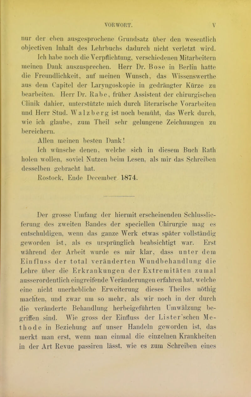 nur der eben ausgesprochene Grundsatz über den wesentlich objectiven Inhalt des Lehrbuchs dadurch nicht verletzt wird. Ich habe noch die Verpflichtung, verschiedenen Mitarbeitern meinen Dank auszusprechen. Herr Dr. Bose in Berlin hatte die Freundlichkeit, auf meinen Wunsch, das Wissenswerthe aus dem Capitel der Laryngoskopie in gedrängter Kürze zu bearbeiten. Herr Dr. Rabe, früher Assistent der chirurgischen Clinik dahier, unterstützte mich durch literarische Vorarbeiten und Herr Stud. Walzberg ist noch bemüht, das Werk durch, wie ich glaube, zum Theil sehr gelungene Zeichnungen zu bereichern. Allen meinen besten Dank! Ich wünsche denen, welche sich in diesem Buch Rath holen wollen, soviel Nutzen beim Lesen, als mir das Schreiben desselben gebracht hat. Rostock. Ende December 1-874. Der grosse Umfang der hiermit erscheinenden Schlusslic- ferung des zweiten Bandes der speciellen Chirurgie mag es entschuldigen, wenn das ganze Werk etwas später vollständig geworden ist. als es ursprünglich beabsichtigt war. Erst während der Arbeit wurde es mir klar, dass unter dem Einfluss der total veränderten Wundbehandlung die Lehre über die Erkrankungen der Extremitäten zumal ausserordentlich eingreifende Veränderungen erfahren hat, welche eine nicht unerhebliche Erweiterung dieses Theiles nöthig machten, und zwar um so mehr, als wir noch in der durch die veränderte Behandlung herbeigeführten Umwälzung be- griffen sind. Wie gross der Einnuss der Li st er'sehen Me- thode in Beziehung auf unser Handeln geworden ist, das merkt mau erst, wenn man einmal die einzelnen Krankheiten in der Art Revue passiren lässt. wie es zum Schreiben eines