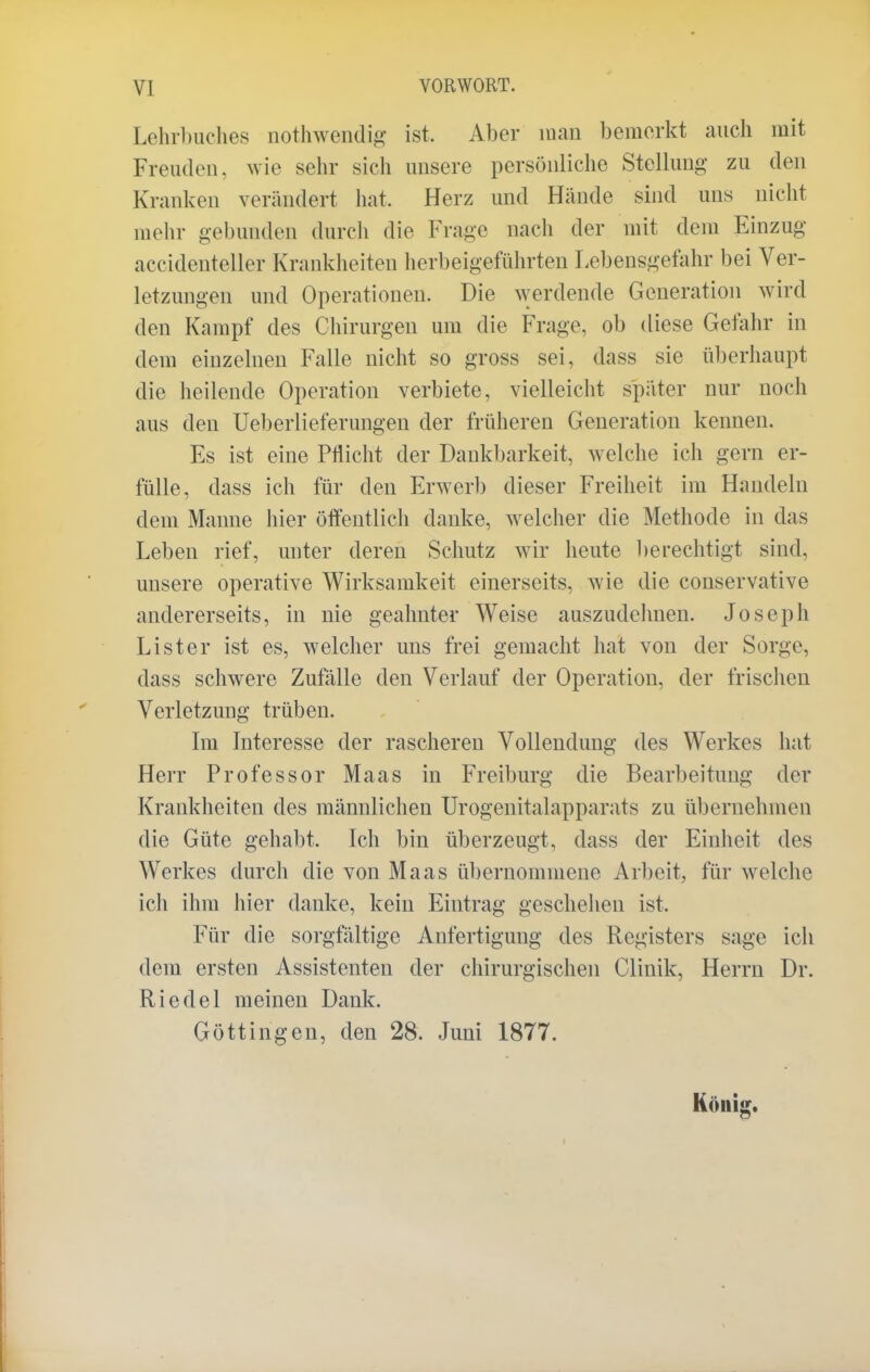 Lehrbuches nothwendig ist. Aber man bemerkt auch mit Freuden, wie sehr sich unsere persönliche Stellung zu den Kranken verändert hat, Herz und Hände sind uns nicht melir gebunden durch die Frage nach der mit dem Einzug accidenteller Krankheiten herbeigeführten Lebensgefahr bei Ver- letzungen und Operationen. Die werdende Generation wird den Kampf des Chirurgen um die Frage, ob diese Gefahr in dem einzelnen Falle nicht so gross sei, dass sie überhaupt die heilende Operation verbiete, vielleicht später nur noch aus den Ueberlieferungen der früheren Generation kennen. Es ist eine Pflicht der Dankbarkeit, welche ich gern er- fülle, dass ich für den Erwerb dieser Freiheit im Handeln dem Manne hier öffentlich danke, Avelcher die Methode in das Leben rief, unter deren Schutz wir heute berechtigt sind, unsere operative Wirksamkeit einerseits, wie die conservative andererseits, in nie geahnter Weise auszudehnen. Joseph Lister ist es, welcher uns frei gemacht hat von der Sorge, dass schwere Zufälle den Verlauf der Operation, der frischen Verletzung trüben. Im Interesse der rascheren Vollendung des Werkes hat Herr Professor Maas in Freiburg die Bearbeitung der Krankheiten des männlichen Urogenitalapparats zu übernehmen die Güte gehabt. Ich bin überzeugt, dass der Einheit des Werkes durch die von Maas übernommene Arbeit, für welche ich ihm hier danke, kein Eintrag geschehen ist, Für die sorgfältige Anfertigung des Registers sage ich dem ersten Assistenten der chirurgischen Clinik, Herrn Dr. Riedel meinen Dank. Göttingen, den 28. Juni 1877.