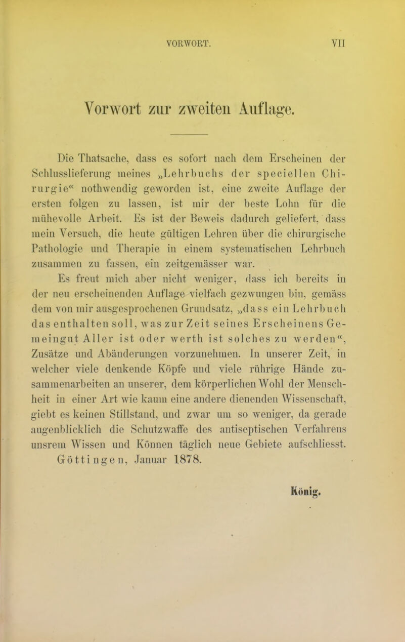 Vorwort zur zweiten Auflage. Die Thatsache, dass es sofort nach dem Erscheinen der Schlusslieferung meines „Lehrbuchs der speciellen Chi- rurgie nothwendig geworden ist, eine zweite Auflage der ersten folgen zu lassen, ist mir der beste Lohn für die mühevolle Arbeit, Es ist der Beweis dadurch geliefert, dass mein Versuch, die heute gültigen Lehren über die chirurgische Pathologie und Therapie in einem systematischen Lehrbuch zusammen zu fassen, ein zeitgemässer war. Es freut mich aber nicht weniger, dass ich bereits in der neu erscheinenden Auflage vielfach gezwungen bin, gemäss dem von mir ausgesprochenen Grundsatz, „dass ein Lehrbuch das enthalten soll, was zur Zeit seines Erscheinens Ge- meingut Aller ist oder werth ist solches zu werden, Zusätze und Abänderungen vorzunehmen. In unserer Zeit, in welcher viele denkende Köpfe und viele rührige Hände zu- sammenarbeiten an unserer, dem körperlichen Wohl der Mensch- heit in einer Art wie kaum eine andere dienenden Wissenschaft, giebt es keinen Stillstand, und zwar um so weniger, da gerade augenblicklich die Schutzwaffe des antiseptischen Verfahrens irnsrem Wissen und Können täglich neue Gebiete aufschliesst. Göttingen, Januar 1878.