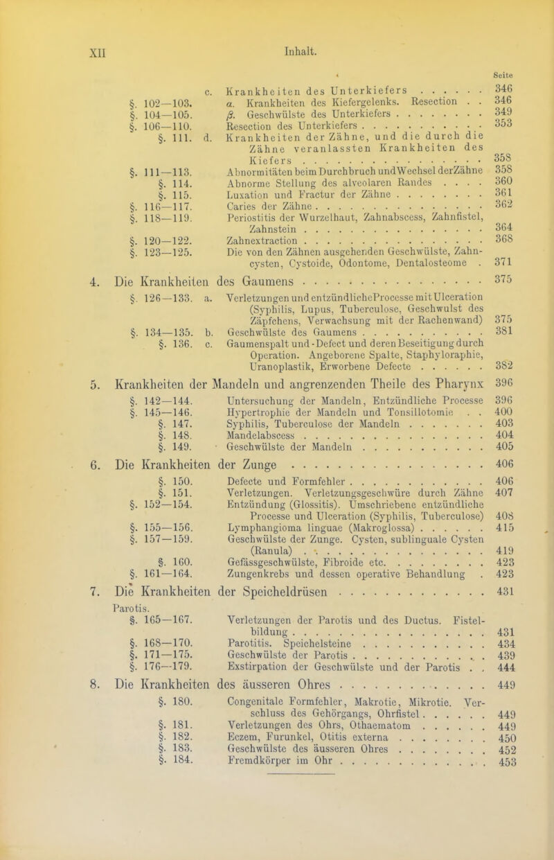 « Seite c. Krankheiten des Unterkiefers 346 §. 102—103. a. Krankheiten des Kiefergelenks. Resection . . 346 §. 104—105. ß. Geschwülste des Unterkiefers 349 §. 106—110. Resection des Unterkiefers 353 §. 111. d. Krankheiten der Zähne, und die durch die Zähne veranlassten Krankheiten des Kiefers 358 §. 111 — 113. Abnormitäten beim Durchbruch und Wechsel derZähne 358 §. 114. Abnorme Stellung des alveolaren Randes .... 360 §. 115. Luxation und Fractur der Zähne 361 §. 116—117. Caries der Zähne 362 §. 118—119. Periostitis der Wurzelhaut, Zahnabscess, Zahnfistel, Zahnstein 364 §. 120—122. Zahnextraction 368 §. 123—125. Die von den Zähnen ausgehenden Geschwülste, Zahn- cysten, Cystoide, Odontome, Dentalosteome . 371 4. Die Krankheiten des Gaumens 375 §. 126—133. a. Verletzungen und entzündlicheProcesse mit Ulceration (Syphilis, Lupus, Tuberculose, Geschwulst des Zäpfchens, Verwachsung mit der Rachenwand) 375 §. 134—135. b. Geschwülste des Gaumens 381 §. 136. c. Gaumenspalt und-Defect und deren Beseitigung durch Operation. Angeborene Spalte, Staphyloraphie, Uranoplastik, Erworbene Defecte 382 5. Krankheiten der Mandeln und angrenzenden Theile des Pharynx 396 §. 142—144. Untersuchung der Mandeln, Entzündliche Processe 396 §. 145—146. Hypertrophie der Mandeln und Tonsillotomie . . 400 §. 147. Syphilis, Tuberculose der Mandeln 403 §. 148. Mandelabscess 404 §. 149. • Geschwülste der Mandeln 405 6. Die Krankheiten der Zunge 406 §. 150. Defecte und Formfehler 406 §. 151. Verletzungen. Verletzungsgeschwüre durch Zähne 407 §. 152—154. Entzündung (Glossitis). Umschriebene entzündliche Processe und Ulceration (Syphilis, Tuberculose) 408 §. 155—156. Lymphangioma linguae (Makroglossa) 415 §. 157 —159. Geschwülste der Zunge. Cysten, sublinguale Cvsten (Ranula) 419 §. 160. Gefässgeschwülste, Fibroide etc 423 §. 161 — 164. Zungenkrebs und dessen operative Behandlung . 423 7. Die Krankheiten der Speicheldrüsen 431 Paro tis. §. 165—167. Verletzungen der Parotis und des Ductus. Fistel- bildung 431 §. 168—170. Parotitis. Speichelsteine 434 §. 171 — 175. Geschwülste der Parotis 439 §. 176—179. Exstirpation der Geschwülste und der Parotis . . 444 8. Die Krankheiten des äusseren Ohres 449 §. 180. Congenitale Formfehler, Makrotie, Mikrotie. Ver- schluss des Gehörgangs, Ohrfistel 449 §. 181. Verletzungen des Ohrs, Othaematom 449 §. 182. Eczem, Furunkel, Otitis externa 450 §. 183. Geschwülste des äusseren Ohres 452 §. 184. Fremdkörper im Ohr 453