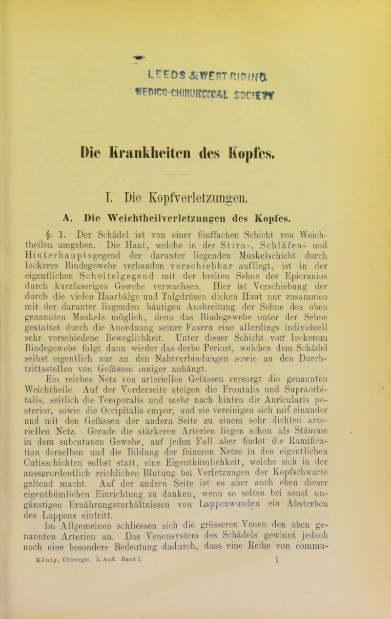 LFEDS <3cW£ST R!PfN$ ftFOfÜtl-CHIRUfTCfCAL SSC'CW Die Krankheiten des Kopfes. I. Die Kopfverletzungen. A. Die Weichtheilvcrlet7Aingeii des Kopfes. §. 1. Der Schädel ist von einer fünffachen Schicht von Weich- theilen umgeben. Die Haut, welche in der Stirn-, Schläfen- und Hinterhauptsgegend der darunter liegenden Muskelschicht durch lockeres Bindegewebe verbunden verschiebbar aufliegt, ist in der eigentlichen Scheitelgegend mit der breiten Sehne des Epicranius durch kurzfaseriges Gewebe verwachsen. Hier ist Verschiebung der durch die vielen Haarbälge und Talgdrüsen dicken Haut nur zusammen mit der darunter liegenden häutigen Ausbreitung der Sehne des oben genannten Muskels möglich, denn das Bindegewebe unter der Sehne gestattet durch die Anordnung seiner Fasern eine allerdings individuell sehr verschiedene Beweglichkeit. Unter dieser Schicht von* lockerem Bindegewebe folgt dann wieder das derbe Periost, welches dem Schädel selbst eigentlich nur an den Nahtverbindungen sowie au den Durch- trittsstellen von Gefässen inniger anhängt. Ein reiches Netz von arteriellen Gefässen versorgt die genannten Weichtheile. Auf der Vorderseite steigen die Frontalis und Supraorbi- talis, seitlich die Temporaiis und mehr nach hinten die Auricularis po- sterior, sowie die Occipitalis empor, und sie vereinigen sich mit' einander und mit den Gefässen der andern Seite zu einem sehr dichten arte- riellen Netz. Gerade die stärkeren Arterien liegen schon als Stämme in dem subcutanen Gewebe, auf jeden Fall aber findet die Ramifica- tion derselben und die Bildung der feineren Nelze in den eigentlichen Cutisschichten selbst statt, eine Eigcnthümlichkeit, welche sich in der ausserordentlich reichlichen Blutung bei Verletzungen der Kopfschwarte geltend macht. Auf der andern Seite ist es aber auch eben dieser eigentümlichen Einrichtung zu danken, wenn so selten bei sonst un- günstigen Ernährungsverhältnissen von Lappenwunden ein Absterben des Lappens eintritt. Im Allgemeinen schliessen sich die grösseren Venen den oben ge- nannten Arterien an. Das Venensystem des Schädels gewinnt jedoch noch eine besondere Bedeutung dadurch, dass eine Reihe von commu-