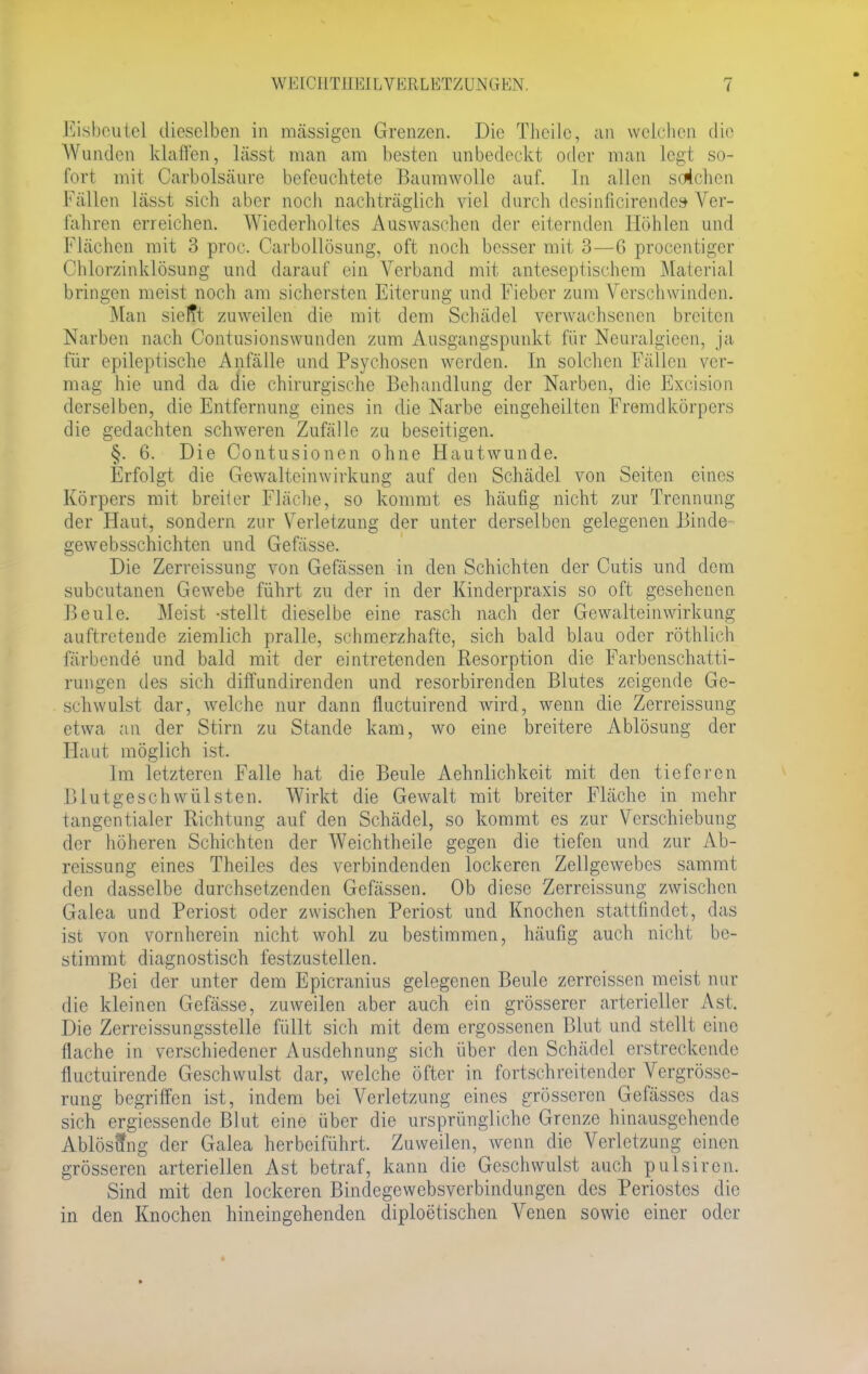 Eisbeutel dieselben in massigen Grenzen. Die Theile, an welchen die Wunden klaffen, lässt man am besten unbedeckt oder man legt so- fort mir Carbolsäure befeuchtete Baumwolle auf. In allen solchen Fällen lässt sich aber noch nachträglich viel durch desinficirendes* Ver- fahren erreichen. Wiederholtes Auswaschen der eiternden Höhlen und Flächen mit 3 proc. Oarbollösung, oft noch besser mit 3—6 procentiger Chlorzinklösung und darauf ein Verband mit anteseptisehem Material bringen meist noch am sichersten Eiterung und Fieber zum Verschwinden. Man sielTt zuweilen die mit dem Schädel verwachsenen breiten Narben nach Contusionswunden zum Ausgangspunkt für Ncuralgieen, ja für epileptische Anfälle und Psychosen werden, in solchen Fällen ver- mag hie und da die chirurgische Behandlung der Narben, die Excision derselben, die Entfernung eines in die Narbe eingeheilten Fremdkörpers die gedachten schweren Zufälle zu beseitigen. §. 6. Die Contusionen ohne Hautwunde. Erfolgt die Gewalteinwirkung auf den Schädel von Seiten eines Körpers mit breiter Fläche, so kommt es häufig nicht zur Trennung der Haut, sondern zur Verletzung der unter derselben gelegenen Binde» gewebsschichten und Gefässe. Die Zerreissung von Gefässen in den Schichten der Cutis und dem subcutanen Gewebe führt zu der in der Kinderpraxis so oft gesehenen Beule. Meist -stellt dieselbe eine rasch nach der Gewalteinwirkung auftretende ziemlich pralle, schmerzhafte, sich bald blau oder röthlich färbende und bald mit der eintretenden Resorption die Farbenschatti- rungen des sich diffundirenden und resorbirenden Blutes zeigende Ge- schwulst dar, welche nur dann fluetuirend wird, wenn die Zerreissung etwa an der Stirn zu Stande kam, wo eine breitere Ablösung der Haut möglich ist. Im letzteren Falle hat die Beule Aehnlichkeit mit den tieferen I)lutgeschwülsten. Wirkt die Gewalt mit breiter Fläche in mehr tangentialer Richtung auf den Schädel, so kommt es zur Verschiebung der höheren Schichten der Weichtheile gegen die tiefen und zur Ab- reissung eines Theües des verbindenden lockeren Zellgewebes sammt den dasselbe durchsetzenden Gefässen. Ob diese Zerreissung zwischen Galea und Periost oder zwischen Periost und Knochen stattfindet, das ist von vornherein nicht wohl zu bestimmen, häufig auch nicht be- stimmt diagnostisch festzustellen. Bei der unter dem Epicranius gelegenen Beule zerreissen meist nur die kleinen Gefässe, zuweilen aber auch ein grösserer arterieller Ast. Die Zerreissungsstelle füllt sich mit dem ergossenen Blut und stellt eine flache in verschiedener Ausdehnung sich über den Schädel erstreckende fluetuirende Geschwulst dar, welche öfter in fortschreitender Vergrösse- rung begriffen ist, indem bei Verletzung eines grösseren Gefässes das sich ergiessende Blut eine über die ursprüngliche Grenze hinausgehende Ablösung der Galea herbeiführt. Zuweilen, wenn die Verletzung einen grösseren arteriellen Ast betraf, kann die Geschwulst auch pulsiren. Sind mit den lockeren Bindegewebsverbindungen des Periostes die in den Knochen hineingehenden diploetischen Venen sowie einer oder