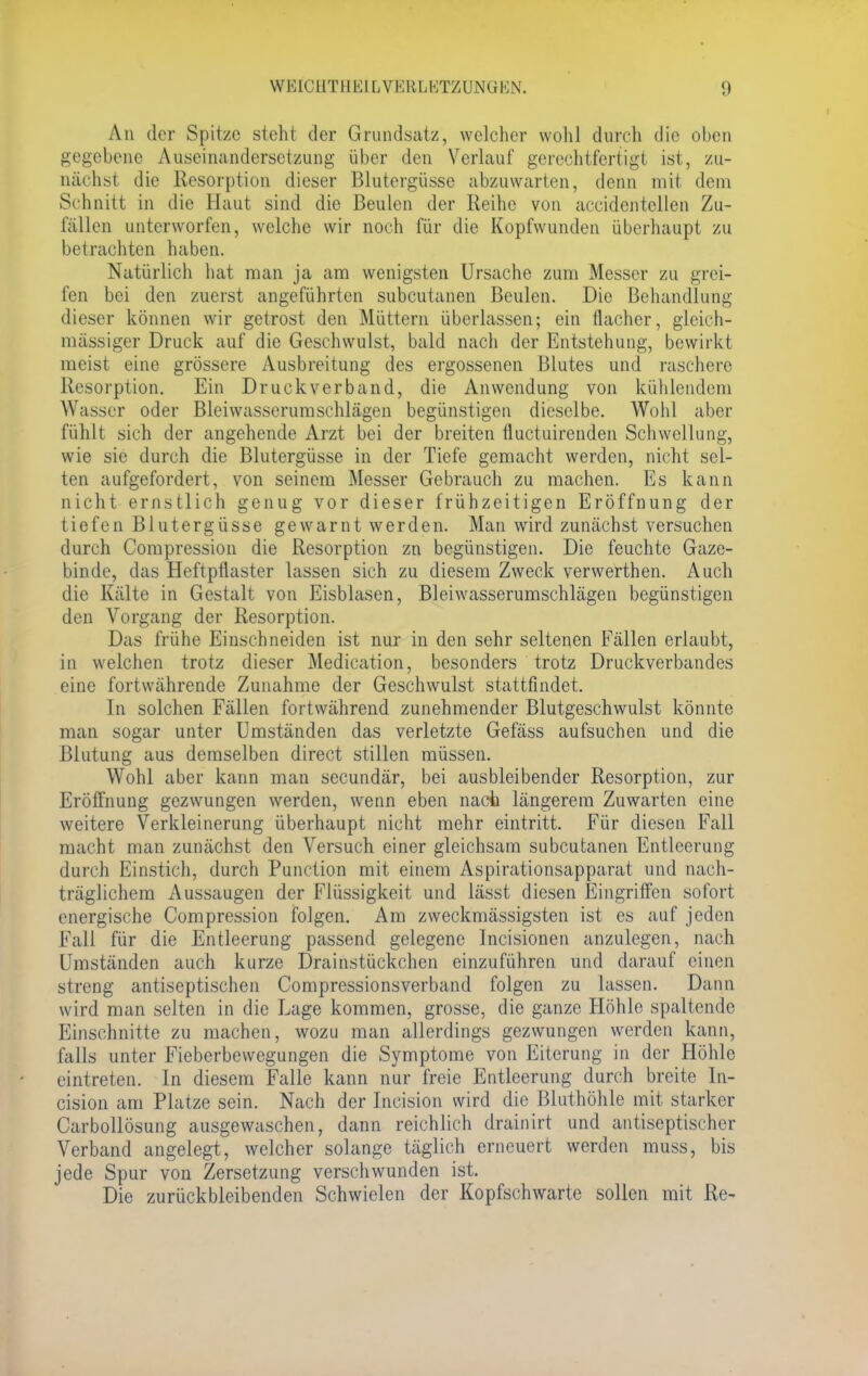 An der Spitze steht der Grundsatz, welcher wohl durch die oben gegebene Auseinandersetzung über den Verlauf gerechtfertigt ist, zu- nächst die Resorption dieser Blutergüsse abzuwarten, denn mit dem Schnitt in die Haut sind die Beulen der Reihe von accidentcllen Zu- fällen unterworfen, welche wir noch für die Kopfwunden überhaupt zu betrachten haben. Natürlich hat man ja am wenigsten Ursache zum Messer zu grei- fen bei den zuerst angeführten subcutanen Beulen. Die Behandlung dieser können wir getrost den Müttern überlassen; ein flacher, gleich- massiger Druck auf die Geschwulst, bald nach der Entstehung, bewirkt meist eine grössere Ausbreitung des ergossenen Blutes und raschere Resorption. Ein Druckverband, die Anwendung von kühlendem Wasser oder Bleiwasserumschlägen begünstigen dieselbe. Wohl aber fühlt sich der angehende Arzt bei der breiten fiuetuirenden Schwellung, wie sie durch die Blutergüsse in der Tiefe gemacht werden, nicht sel- ten aufgefordert, von seinem Messer Gebrauch zu machen. Es kann nicht ernstlich genug vor dieser frühzeitigen Eröffnung der tiefen Blutergüsse gewarnt werden. Man wird zunächst versuchen durch Compression die Resorption zn begünstigen. Die feuchte Gaze- binde, das Heftpflaster lassen sich zu diesem Zweck verwerthen. Auch die Kälte in Gestalt von Eisblasen, Bleiwasserumschlägen begünstigen den Vorgang der Resorption. Das frühe Einschneiden ist nur in den sehr seltenen Fällen erlaubt, in welchen trotz dieser Medication, besonders trotz Druckverbandes eine fortwährende Zunahme der Geschwulst stattfindet. In solchen Fällen fortwährend zunehmender Blutgeschwulst könnte man sogar unter Umständen das verletzte Gefäss aufsuchen und die Blutung aus demselben direct stillen müssen. Wohl aber kann man secundär, bei ausbleibender Resorption, zur Eröffnung gezwungen werden, wenn eben nach längerem Zuwarten eine weitere Verkleinerung überhaupt nicht mehr eintritt. Für diesen Fall macht man zunächst den Versuch einer gleichsam subcutanen Entleerung durch Einstich, durch Punction mit einem Aspirationsapparat und nach- träglichem Aussaugen der Flüssigkeit und lässt diesen Eingriffen sofort energische Compression folgen. Am zweckmässigsten ist es auf jeden Fall für die Entleerung passend gelegene Incisionen anzulegen, nach Umständen auch kurze Drainstückchen einzuführen und darauf einen streng antiseptischen Compressionsverband folgen zu lassen. Dann wird man selten in die Lage kommen, grosse, die ganze Höhle spaltende Einschnitte zu machen, wozu man allerdings gezwungen werden kann, falls unter Fieberbewegungen die Symptome von Eiterung in der Höhle eintreten. In diesem Falle kann nur freie Entleerung durch breite In- cision am Platze sein. Nach der Ineision wird die Bluthöhle mit starker Carbollösung ausgewaschen, dann reichlich drainirt und antiseptischer Verband angelegt, welcher solange täglich erneuert werden muss, bis jede Spur von Zersetzung verschwunden ist. Die zurückbleibenden Schwielen der Kopfschwarte sollen mit Re-