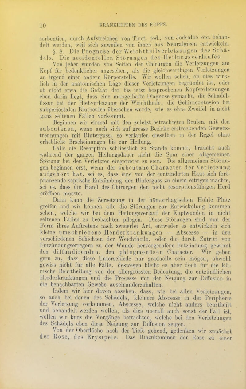 sorbentien, durch Aufstreichen von Tinct. jod., von Jodsalbe etc. behan- delt werden, weil sich zuweilen von ihnen aus Neuralgieen entwickeln. §.8. Die Prognose der Weichtheilverletzungen des Schä- dels. Die accidentellen Störungen des Heilungsverlaufes. Von jeher wurden von Seiten der Chirurgen die Verletzungen am Kopf für bedenklicher angesehen, als die gleich werthigen Verletzungen an irgend einer andern Körperstelle. Wir wollen sehen, ob dies wirk- lich in der anatomischen Lage dieser Verletzungen begründet ist, oder ob nicht etwa die Gefahr der bis jetzt besprochenen Kopfverletzungen eben darin liegt, dass eine mangelhafte Diagnose gemacht, die Schädcl- fissur bei der Hiebverletzung der Weichtheile, die Gehirncontusion bei subperiostalen Blutbeulen übersehen wurde, wie es ohne Zweifel in nicht ganz seltenen Fcällen vorkommt. Beginnen wir einmal mit den zuletzt betrachteten Beulen, mit den subcutanen, wenn auch sich auf grosse Bezirke erstreckenden Gewebs- trennungen mit Bluterguss, so verlaufen dieselben in der Regel ohne erhebliche Erscheinungen bis zur Heilung. Falls die Resorption schliesslich zu Stande kommt, braucht auch während der ganzen Heilungsdauer nicht die Spur einer allgemeinen Störung bei den Verletzten eingetreten zu sein. Die allgemeinen Störun- gen beginnen erst, wenn der subcutane Character der Verletzung aufgehört hat, sei es, dass eine von der contundirten Haut sich fort- pflanzende septische Entzündung den Bluterguss zu einem eitrigen machte, sei es, dass die Hand des Chirurgen den nicht resorptionsfähigen Herd eröffnen musste. Dann kann die Zersetzung in der hämorrhagischen Höhle Platz greifen und wir können alle die Störungen zur Entwickelung kommen sehen, welche wir bei dem Heilungsverlauf der Kopfwunden in nicht seltenen Fällen zu beobachten pflegen. Diese Störungen sind nun der Form ihres Auftretens nach zweierlei Art, entweder es entwickeln sich kleine umschriebene Herderkrankungen — Abscesse in dm verschiedenen Schichten der Weichtheile, oder die durch Zutritt von Entzündungserregern zu der Wunde hervorgerufene Entzündung gewinnt den diffundirenden, den phlegmonösen Character. Wir geben gern zu, dass diese Unterschiede nur graduelle sein mögen, obwohl gewiss nicht für alle Fälle, deswegen bleibt es aber doch für die kli- nische Beurtheilung von der allergrössten Bedeutung, die entzündlichen Herderkrankungen und die Processe mit der Neigung zur Diffusion in die benachbarten Gewebe auseinanderzuhalten. Indem wir hier davon absehen, dass, wie bei allen Verletzungen, so auch bei denen des Schädels, kleinere Abscesse in der Peripherie der Verletzung vorkommen, Abscesse, welche nicht anders beurtheilt und behandelt werden wollen, als dies überall auch sonst der Fall ist, wollen wir kurz die Vorgänge betrachten, welche bei den Verletzungen des Schädels eben diese Neigung zur Diffusion zeigen. Von der Oberfläche nach der Tiefe gehend, gedenken wir zunächst der Rose, des Erysipels. Das Hinzukommen der Rose zu einer