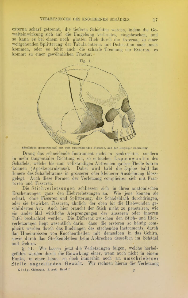 externa scharf getrennt, die tieferen Schichten werden, indem die Ge- waltein Wirkung sich auf die Umgebung verbreitet, eingebrochen, und so kann es bei einem noch glatten Hieb durch die Externa, zu einer weitgehenden Splitterung der Tabula interna mit Dislocation nach innen kommen, oder es fehlt auch die scharfe Trennung der Externa, es kommt zu einer gewöhnlichen Fractur. • Fig. L Säbelhiebe (penetrirende) mit weit ausstrahlenden Fissuren, aus der Leipziger Sammlung. Drang das schneidende Instrument nicht in senkrechter, sondern in mehr tangentialer Richtung ein, so entstehen Lappenwunden des Schädels, welche bis zum vollständigen Abtrennen ganzer Theile führen können (Aposkeparnismus). Dabei wird bald die Diploe bald das Innere des Schädelraums in grösserer oder kleinerer Ausdehnung bloss- gelegt. Auch diese Formen der Verletzung compliciren sich mit Frac- turen und Fissuren. Die Stichverletzungen schliessen sich in ihren anatomischen Erscheinungen ganz den Hiebverlctzungen an. Wie jene können sie scharf, ohne Fissuren und Splitterung. das Schädeldach durchdringen, oder sie bewirken Fissuren, ähnlich der oben für die Hiebwunden ge- schilderten Art. Auch hier braucht der Stich nicht zu penetriren, wie ein ander Mal wirkliche Absprengungen der äusseren oder inneren Tafel beobachtet werden. Die Differenz zwischen den Stich- und Hieb- verletzungen liegt wesentlich darin, dass die erstoren so häufig com- plicirt werden durch das Eindringen des stechenden Instruments, durch das Hineinreissen von Knochentheilen mit demselben in das Gehirn, sowie durch das Steckenbleiben beim Abbrechen desselben im Schädel und Gehirn. §. 11. Wir lassen jetzt die Verletzungen folgen, welche herbei- geführt werden durch die Einwirkung einer, wenn auch nicht in einem Punkt, in einer Linie, so doch immerhin noch an umschriebener Stelle angreifenden Gewalt. Wir rechnen hierzu die Verletzung König, Chirurgie. 3. Aull. Band I. 2