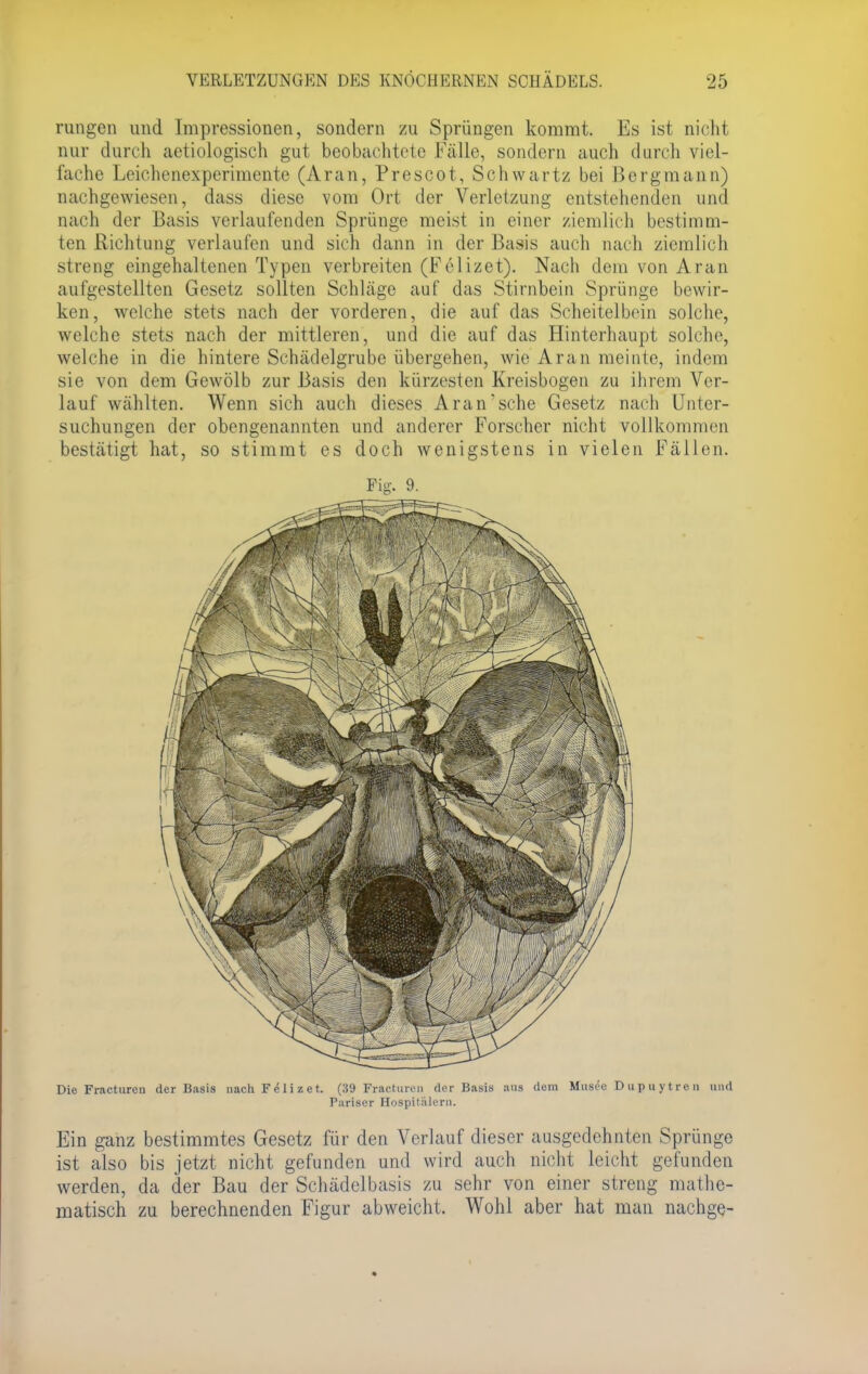 rangen und Impressionen, sondern zu Sprüngen kommt. Es ist nicht nur durch aetiologisch gut beobachtete Fälle, sondern auch durch viel- fache Leichenexperimente (Aran, Prescot, Schwartz bei Bergmann) nachgewiesen, dass diese vom Ort der Verletzung entstehenden und nach der Basis verlaufenden Sprünge meist in einer ziemlich bestimm- ten Richtung verlaufen und sich dann in der Basis auch nach ziemlich streng eingehaltenen Typen verbreiten (Feiizet). Nach dem von Aran aufgestellten Gesetz sollten Schläge auf das Stirnbein Sprünge bewir- ken, welche stets nach der vorderen, die auf das Scheitelbein solche, welche stets nach der mittleren, und die auf das Hinterhaupt solche, welche in die hintere Schädelgrube übergehen, wie'Aran meinte, indem sie von dem Gewölb zur Basis den kürzesten Kreisbogen zu ihrem Ver- lauf wählten. Wenn sich auch dieses Aran'sche Gesetz nach Unter- suchungen der obengenannten und anderer Forscher nicht vollkommen bestätigt hat, so stimmt es doch wenigstens in vielen Fällen. Fig. 9. Die Fracturen der Basis nach F <51 i i e t. (39 Fracturen der Basis aus dem Mnsee Dupuytren und Pariser Hospitälern. Ein ganz bestimmtes Gesetz für den Verlauf dieser ausgedehnten Sprünge ist also bis jetzt nicht gefunden und wird auch nicht leicht gefunden werden, da der Bau der Schädelbasis zu sehr von einer streng mathe- matisch zu berechnenden Figur abweicht. Wohl aber hat man nachge-