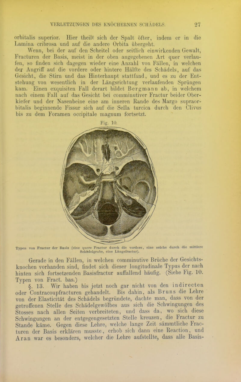 orbitaüs superior. Hier theilt sich der Spalt öfter, indem er in die Lumina cribrosa und auf die andere Orbita übergeht. Wenn, bei der auf den Scheitel oder seitlich einwirkenden Gewalt, Fraeturen der Basis, meist in der oben angegebenen Art quer verlau- fen, so finden sich dagegen wieder eine Anzahl von Fallen, in welchen der Angriff auf die vordere oder hintere Hälfte des Schädels, auf das Gesicht, die Stirn und das Hinterhaupt stattfand, und es zu der Ent- stehung von wesentlich in der Längsrichtung verlaufenden Sprüngen kam. Einen exquisiten Fall derart bildet Bergmann ab, in welchem nach einem Fall auf das Gesicht bei comminutiver Fractur beider Ober- kiefer und der Nasenbeine eine am inneren Rande des Marge supraor- bitalis beginnende Eissur sich auf die Sella turcica durch den Clivus bis zu dem Foramen occipitale magnum fortsetzt. Fig. 10. Typen von Fractur der Basis (eine quere Fractur durch die vordere, eine solche durch die mittlere Schadelgrube, eine Längsfractur). Gerade in den Fällen, in welchen comminutive Brüche der Gesicht s- knochen vorhanden sind, findet sich dieser longitudinale Typus der nach hinten sich fortsetzenden Basisfractur auffallend häufig. (Siehe Fig. 10. Typen von Fract. bas.) §. 13. Wir haben bis jetzt noch gar nicht von den indirecten oder Contracoupfracturen gehandelt. Bis dahin, als Bruns die Lehre von der Elasticität des Schädels begründete, dachte man, dass von der getroffenen Stelle des Schädelgewölbes aus sich die Schwingungen des Stosses nach allen Seiten verbreiteten, und dass da, wo sich diese Schwingungen an der entgegengesetzten Stelle kreuzen, die Fractur zu Stande käme. Gegen diese Lehre, welche lange Zeit sämmtliche Erac- turen der Basis erklären musste, erhob sich dann eine Reaction, und Ar an war es besonders, welcher die Lehre aufstellte, dass alle Basis-