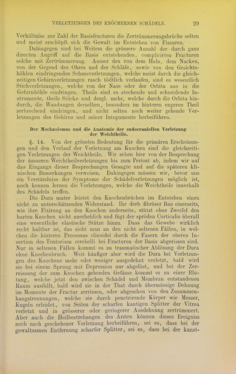 Verhältnis* zur Zahl der Basisfracturen die Zertrümmerungsbrüche selten und meist erschöpft sich die Gewalt im Entstehen von Fissuren. Dahingegen sind bei Weitem die grössere Anzahl der durch ganz directen Angriff auf die Basis entstehenden, complicirten Fracturen solche mit Zertrümmerung. Ausser den von dem Hals, dem Nacken, von der Gegend des Ohres und der Schläfe, sowie von den Gesichts- höhlen eindringenden Schussverletzungen, welche meist durch die gleich- zeitigen Gehirnverletzungen rasch tödtlich verlaufen, sind es wesentlich Stich Verletzungen, welche von der Nase oder der Orbita aus in die Gehirnhöhle eindringen. Theils sind es stechende und schneidende In- strumente, theils Stöcke und dergl. mehr, welche durch die Orbita hin- durch, die Wandungen derselben, besonders im hinteren engeren Theil zerbrechend eindringen, und nicht selten noch weiter gehende Ver- letzungen des Gehirns und seiner Integumente herbeiführen. Der Mechanismus und <lie Anatomie der endocraniellen Verletzung' der Weichtheile. §. 14. Von der grössten Bedeutung für die primären Erscheinun- gen und den Verlauf der Verletzung am Knochen sind die gleichzeiti- gen Verletzungen der Weichtheile. Wir sehen hier von der Besprechung der äusseren Weichtheilverletzungen bis zum Periost ab, indem wir auf das Eingangs dieser Besprechungen Gesagte und auf die späteren kli- nischen Bemerkungen verweisen. Dahingegen müssen wir, bevor uns ein Verständniss der Symptome der Schädelverletzungen möglich ist, noch kennen lernen die Verletzungen, welche die Weichtheile innerhalb des Schädels treffen. Die Dura mater leistet den Knochenbrüchen im Entstehen einen nicht zu unterschätzenden Widerstand. Ihr derb fibröser Bau einerseits, wie ihre Fixirung an den Knochen anderseits, stützt ohne Zweifel den harten Knochen nicht unerheblich und fügt der spröden Corticalis überall eine wesentliche elastische Stütze hinzu. Dass das Gewebe wirklich recht haltbar ist, das sieht man an den nicht seltenen Fällen, in wel- chen die hinteren Processus clinoidei durch die Fasern der oberen In- sertion des Tentorium cerebelli bei Fracturen der Basis abgerissen sind. Nur in seltenen Fällen kommt es zu traumatischer Ablösung der Dura ohne Knochenbruch. Weit häufiger aber wird die Dura bei Verletzun- gen des Knochens mehr oder weniger ausgedehnt verletzt, bald wird sie bei einem Sprung mit Depression nur abgelöst, und bei der Zer- reissung der zum Knochen gehenden Gefässe kommt es zu einer Blu- tung, welche jetzt den zwischen Schädel und Membran entstandenen Raum ausfüllt, bald wird sie in der That durch übermässige Dehnung im Momente der Fractur zerrissen, oder abgesehen von den Zusammen- hangstrennungen, welche sie durch penetrirende Körper wie Messer, Kugeln erleidet, von Seiten der scharfen kantigen Splitter der Vitrea verletzt und in grösserer oder geringerer Ausdehnung zertrümmert. Aber auch die Heilbestrebungen des Arztes können dieses Ereigniss noch nach geschehener Verletzung herbeiführen, sei es, dass bei der gewaltsamen Entfernung scharfer Splitter, sei es, dass bei der kunst-