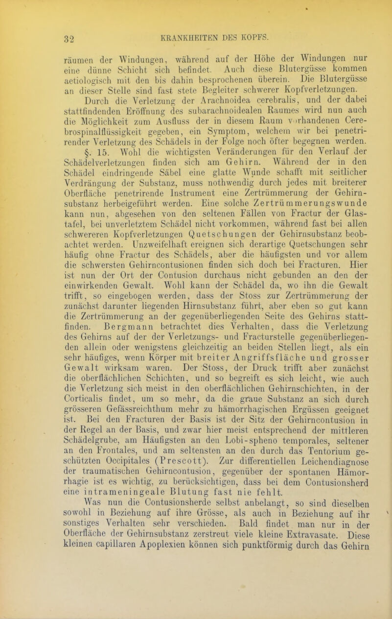 räumen der Windungen, während auf der Höhe der Windungen nur eine dünne Schicht sich befindet. Auch diese Blutergüsse kommen aetiologisch mit den bis dahin besprochenen überein. Die Blutergüsse an dieser Stelle sind fast stete Begleiter schwerer Kopfverletzungen. Durch die Verletzung der Arachnoidea cerebralis, und der dabei .>tattfindenden Eröffnung des subarachnoidealen Raumes wird nun auch die Möglichkeit zum Ausfluss der in diesem Raum vorhandenen Cere- brospinalflüssigkeit gegeben, ein Symptom, welchem wir bei penetri- render Verletzung des Schädels in der Folge noch öfter begegnen werden. §. 15. Wohl die wichtigsten Veränderungen für den Verlauf der Schädelverletzungen finden sich am Gehirn. Während der in den Schädel eindringende Säbel eine glatte Wunde schafft mit seitlicher Verdrängung der Substanz, muss nothwendig durch jedes mit breiterer Oberfläche penetrirende Instrument eine Zertrümmerung der Gehirn- substanz herbeigeführt werden. Eine solche Zertrü mmerungs wunde kann nun, abgesehen von den seltenen Fällen von Fractur der Glas- tafel, bei unverletztem Schädel nicht vorkommen, während fast bei allen schwereren Kopfverletzungen Quetschungen der Gehirnsubstanz beob- achtet werden. Unzweifelhaft ereignen sich derartige Quetschungen sehr häufig ohne Fractur des Schädels, aber die häufigsten und vor allem die schwersten Gehirncontusionen finden sich doch bei Fracturen. Hier ist nun der Ort der Contusion durchaus nicht gebunden an den der einwirkenden Gewalt. Wohl kann der Schädel da, wo ihn die Gewalt trifft, so eingebogen werden, dass der Stoss zur Zertrümmerung der zunächst darunter liegenden Hirnsubstanz führt, aber eben so gut kann die Zertrümmerung an der gegenüberliegenden Seite des Gehirns statt- finden. Bergmann betrachtet dies Verhalten, dass die Verletzung des Gehirns auf der der Verletzungs- und Fracturstelle gegenüberliegen- den allein oder wenigstens gleichzeitig an beiden Stellen liegt, als ein sehr häufiges, wenn Körper mit breiter Angriffsfläche und grosser Gewalt wirksam waren. Der Stoss, der Druck trifft aber zunächst die oberflächlichen Schichten, und so begreift es sich leicht, wie auch die Verletzung sich meist in den oberflächlichen Gehirnschichten, in der Corticaiis findet, um so mehr, da die graue Substanz an sich durch grösseren Gefässreichthum mehr zu hämorrhagischen Ergüssen geeignet ist. Bei den Fracturen der Basis ist der Sitz der Gehirncontusion in der Regel an der Basis, und zwar hier meist entsprechend der mittleren Schädelgrube, am Häufigsten an den Lobi-spheno temporales, seltener an den Frontales, und am seltensten an den durch das Tentorium ge- schützten Occipitales (Prescott). Zur differentiellen Leichendiagnose der traumatischen Gehirncontusion, gegenüber der spontanen Hämor- rhagie ist es wichtig, zu berücksichtigen, dass bei dem Contusionsherd eine intrameningeale Blutung fast nie fehlt. Was nun die Contusionsherde selbst anbelangt, so sind dieselben sowohl in Beziehung auf ihre Grösse, als auch in Beziehung auf ihr sonstiges Verhalten sehr verschieden. Bald findet man nur in der Oberfläche der Gehirnsubstanz zerstreut viele kleine Extravasate. Diese kleinen capillaren Apoplexien können sich punktförmig durch das Gehirn