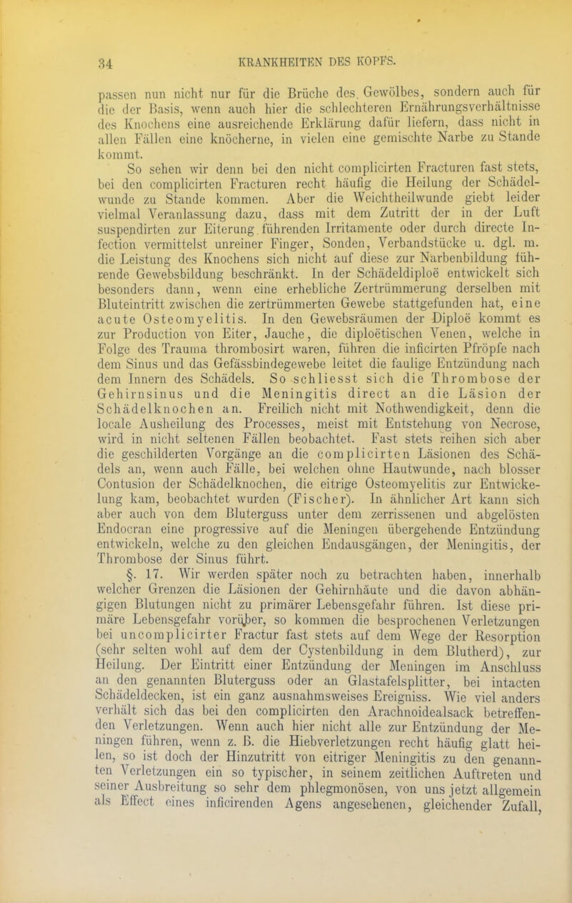 passen nun nicht nur für die Brüche des. Gewölbes, sondern auch für die der Basis, wenn auch hier die schlechteren Ernährungsverhältnisse des Knochens eine ausreichende Erklärung dafür liefern, dass nicht in allen Fällen eine knöcherne, in vielen eine gemischte Narbe zu Stande kommt, So sehen wir denn bei den nicht complicirten Fracturen fast stets, bei den complicirten Fracturen recht häufig die Heilung der Schädel- wunde zu Stande kommen. Aber die Weichtheilwunde giebt leider vielmal Veranlassung dazu, dass mit dem Zutritt der in der Luft suspendirten zur Eiterung , führenden Irritamente oder durch directe In- fection vermittelst unreiner Finger, Sonden, Verbandstücke u. dgl. m. die Leistung des Knochens sich nicht auf diese zur Narbenbildung füh- rende Gewebsbildung beschränkt, In der Schädeldiploe entwickelt sich besonders dann, wenn eine erhebliche Zertrümmerung derselben mit Bluteintritt zwischen die zertrümmerten Gewebe stattgefunden hat, eine acute Osteomyelitis. In den Gewebsräumen der Diploe kommt es zur Production von Eiter, Jauche, die diploetischen Venen, welche in Folge des Trauma thrombosirt waren, führen die inficirten Pfropfe nach dem Sinus und das Gefässbindegewebe leitet die faulige Entzündung nach dem Innern des Schädels. So schliesst sich die Thrombose der Gehirnsinus und die Meningitis direct an die Läsion der Schädelknochen an. Freilich nicht mit Notwendigkeit, denn die locale Ausheilung des Processes, meist mit Entstehung von Necrose, wird in nicht seltenen Fällen beobachtet. Fast stets reihen sich aber die geschilderten Vorgänge an die complicirten Läsionen des Schä- dels an, wenn auch Fälle, bei welchen ohne Hautwunde, nach blosser Contusion der Schädelknochen, die eitrige Osteomyelitis zur Entwicke- lung kam, beobachtet wurden (Fischer). In ähnlicher Art kann sich aber auch von dem Bluterguss unter dem zerrissenen und abgelösten Endocran eine progressive auf die Meningen übergehende Entzündung entwickeln, welche zu den gleichen Endausgängen, der Meningitis, der Thrombose der Sinus führt. §. 17. Wir werden später noch zu betrachten haben, innerhalb welcher Grenzen die Läsionen der Gehirnhäute und die davon abhän- gigen Blutungen nicht zu primärer Lebensgefahr führen. Ist diese pri- märe Lebensgefahr vorüjber, so kommen die besprochenen Verletzungen bei uncomplicirter Fractur fast stets auf dem Wege der Resorption (sehr selten wohl auf dem der Cystenbildung in dem Blutherd), zur Heilung. Der Eintritt einer Entzündung der Meningen im Anschluss an den genannten Bluterguss oder an Glastafelsplitter, bei intacten Schädeldecken, ist ein ganz ausnahmsweises Ereigniss. Wie viel anders verhält sich das bei den complicirten den Arachnoidealsack betreffen- den Verletzungen. Wenn auch hier nicht alle zur Entzündung der Me- ningen führen, wenn z. B. die Hiebverletzungen recht häufig glatt hei- len, so ist doch der Hinzutritt von eitriger Meningitis zu den genann- ten Verletzungen ein so typischer, in seinem zeitlichen Auftreten und seiner Ausbreitung so sehr dem phlegmonösen, von uns jetzt allgemein als Effect eines inficirenden Agens angesehenen, gleichender Zufall,