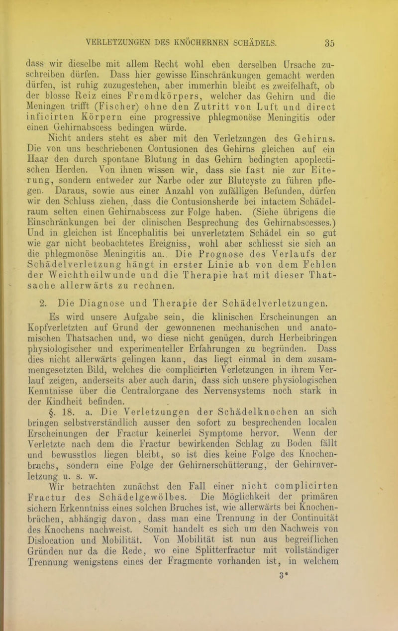 dass wir dieselbe mit allem Recht wohl eben derselben Ursache zu- schreiben dürfen. Dass hier gewisse Einschränkungen gemacht werden dürfen, ist ruhig zuzugestehen, aber immerhin bleibt es zweifelhaft, ob der blosse Reiz eines Fremdkörpers, welcher das Gehirn und die Meningen trifft (Fischer) ohne den Zutritt von Luft und direct inficirten Körpern eine progressive phlegmonöse Meningitis oder einen Gehirnabscess bedingen würde. Nicht anders steht es aber mit den Verletzungen des Gehirns. Die von uns beschriebenen Contusionen des Gehirns gleichen auf ein Haar den durch spontane Blutung in das Gehirn bedingten apoplecti- schen Herden. Von ihnen wissen wir, dass sie fast nie zur Eite- rung, sondern entweder zur Narbe oder zur Blutcyste zu führen pfle- gen. Daraus, sowie aus einer Anzahl von zufälligen Befunden, dürfen wir den Schluss ziehen, dass die Contusionsherde bei intactem Schädel- raum selten einen Gehirnabscess zur Folge haben. (Siehe übrigens die Einschränkungen bei der clinischen Besprechung des Gehirnabscesses.) Und in gleichen ist Encephalitis bei unverletztem Schädel ein so gut wie gar nicht beobachtetes Ereigniss, wohl aber schliesst sie sich an die phlegmonöse Meningitis an. Die Prognose des Verlaufs der Schädelverletzung hängt in erster Linie ab von dem Fehlen der Weichtheilwunde und die Therapie hat mit dieser That- sache allerwärts zu rechnen. 2. Die Diagnose und Therapie der Schädelverletzungen. Es wird unsere Aufgabe sein, die klinischen Erscheinungen an Kopfverletzten auf Grund der gewonnenen mechanischen und anato- mischen Thatsachen und, wo diese nicht genügen, durch Herbeibringen physiologischer und experimenteller Erfahrungen zu begründen. Dass dies nicht allerwärts gelingen kann, das liegt einmal in dem zusam- mengesetzten Bild, welches die complicirten Verletzungen in ihrem Ver- lauf zeigen, anderseits aber auch darin, dass sich unsere physiologischen Kenntnisse über die Centraiorgane des Nervensystems noch stark in der Kindheit befinden. §. 18. a, Die Verletzungen der Schädelknochen an sich bringen selbstverständlich ausser den sofort zu besprechenden localen Erscheinungen der Fractur keinerlei Symptome hervor. Wenn der Verletzte nach dem die Fractur bewirkenden Schlag zu Boden fällt und bewusstlos liegen bleibt, so ist dies keine Folge des Knochen- brachs, sondern eine Folge der Gehirnerschütterung, der Gehirnver- letzung u. s. w. Wir betrachten zunächst den Fall einer nicht complicirten Fractur des Schädelgewölbes. Die Möglichkeit der primären sichern Erkenntniss eines solchen Bruches ist, wie allerwärts bei Knochen- brüchen, abhängig davon, dass man eine Trennung in der Continuität des Knochens nachweist. Somit handelt es sich um den Nachweis von Dislocation und Mobilität. Von Mobilität ist nun aus begreiflichen Gründen nur da die Rede, wo eine Splitterfractur mit vollständiger Trennung wenigstens eines der Fragmente vorhanden ist, in welchem 3*