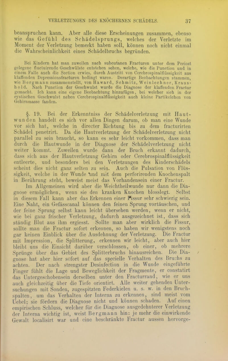 beanspruchen kann. Aber alle diese Erscheinungen zusammen, ebenso wie das Gefühl des Schädelsprungs, welches der Verletzte im Moment der Verletzung bemerkt haben soll, können noch nicht einmal die Wahrscheinlichkeil eines Schädelbruchs begründen. Bei Kindern hat man zuweilen nach subcutanen Fracturen unter dem Periost gelegene fluetuirende Geschwülste entstehen sehen, welche, wie die Punction und in einem Falle auch die Section erwies, durch Austritt von CerebrospinalJlüssigkeit aus klaffenden Dcpressionsfracturen bedingt waren. Derartige Beobachtungen stammen, wie Bergmann zusammenstellt, von Haward, Schmitz, Weinlechner, Kraus- hold. Nach Punction der Geschwulst wurde die Diagnose der klaffenden Fractur gemacht. Ich kann eine eigene Beobachtung hinzufügen, bei welcher sich in der cystischen Geschwulst neben Cerebrospinalllüssigkeit auch kleine Partikelchen von Gehirnraasse fanden. §. 19. Bei der Erkenntniss der Schädel Verletzung mit, Haut- wunden handelt es sich vor allen Dingen darum, ob man eine Wunde vor sich hat, welche in directer Richtung bis zu dem fracturirten Schädel penetrirt, Da die Hautverletzung der Schädelverletzung nicht parallel zu sein braucht, so kann es sehr leicht vorkommen, dass man durch die Hautwunde in der Diagnose der Schädelverletzung nicht weiter kommt. Zuweilen wurde dann der Bruch erkannt dadurch, dass sich aus der Hautverlctzung Gehirn oder Cerebrospinalflüssigkeit entleerte, und besonders bei den Verletzungen des Kinderschädels scheint dies nicht ganz selten zu sein. Auch die Pulsation von Flüs- sigkeit, welche in der Wunde lind mit dem perforirenden Knochenspalt in Berührung steht, beweist meist das Vorhandensein einer Fractur. Im Allgemeinen wird aber die Weichtheilwunde nur dann die Dia- gnose ermöglichen, wenn sie den kranken Knochen blosslegt. Selbst in diesem Fall kann aber das Erkennen einer Pissur sehr schwierig sein. Eine Naht, ein Gefässcanal können den feinen Sprung vortäuschen, und der feine Sprung selbst kann leicht übersehen werden, wenn er nicht, wie bei ganz frischer Verletzung, dadurch ausgezeichnet ist, dass sich ständig Blut aus ihm ergiesst. Sollte man aber wirklich die Fissur, sollte man die Fractur sofort erkennen, so haben wir wenigstens noch gar keinen Einblick über die Ausdehnung der Verletzung. Die Fractur mit Impression, die Splitterung, erkennen wir leicht, aber auch hier bleibt uns die Einsicht darüber verschlossen, ob einer, ob mehrere Sprünge über das Gebiet des Splitterbruchs hinausreichen. Die Dia- gnose hat aber hier sofort auf das spcciellc Verhalten des Bruchs zu achten. Der nach strengster Desinfection in die Wunde eingeführte Finger fühlt die Lage und Beweglichkeit der Fragmente, er constatirt dasUntergeschobensein derselben unter den Fracturrand, wie er uns auch gleichzeitig über die Tiefe orientirt. Alle weiter gehenden Unter- suchungen mit Sonden, zugespitzten Federkielen u. s. w. in den Bruch- spalten, um das Verhalten der Tnterna zu erkennen, sind meist vom Uebel; sie fördern die Diagnose nicht und können schaden. Auf einen empirischen Schluss, welcher für die Diagnose ausgedehnterer Verletzung der Interna wichtig ist, weist Bergmann hin: je mehr die einwirkende Gewalt localisirt war und eine beschränkte Fractur aussen hervorge-