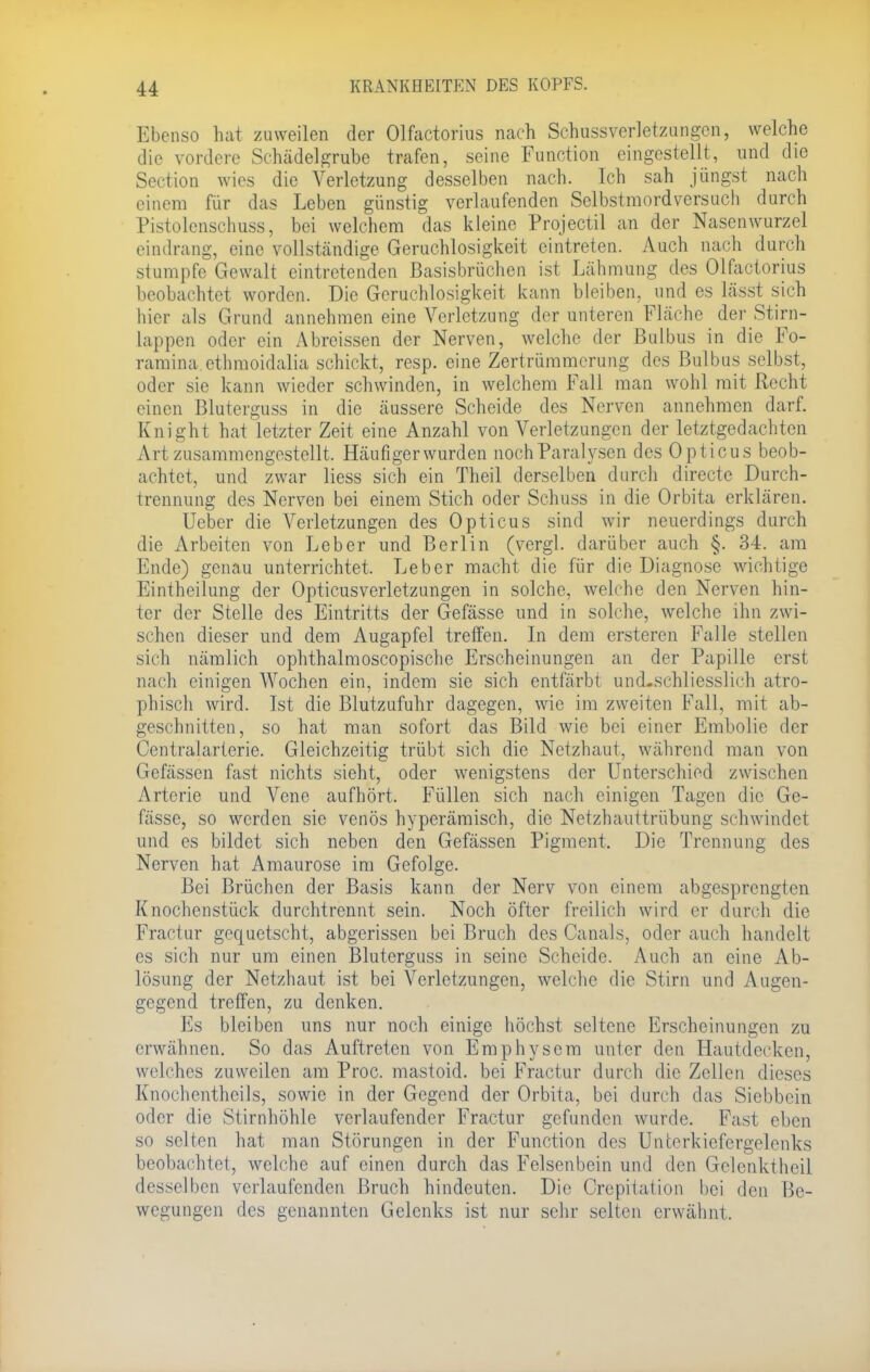 Ebenso hat zuweilen der Olfactorius nach Schussverletzungen, welche die vordere Schädelgrube trafen, seine Function eingestellt, und die Section wies die Verletzung desselben nach. Ich sah jüngst nach einem für das Leben günstig verlaufenden Selbstmordversuch durch Pistolenschuss, bei welchem das kleine Projectil an der Nasenwurzel eindrang, eine vollständige Geruchlosigkeit eintreten. Auch nach durch stumpfe Gewalt eintretenden Basisbrüchen ist Lähmung des Olfactoriüs beobachtet worden. Die Geruchlosigkeit kann bleiben, und es lässt sich hier als Grund annehmen eine Verletzung der unteren Fläche der Stirn- lappen oder ein Abreissen der Nerven, welche der Bulbus in die Fo- ramina ethmoidalia schickt, resp. eine Zertrümmerung des Bulbus selbst, oder sie kann wieder schwinden, in welchem Fall man wohl mit Recht einen Bluterguss in die äussere Scheide des Nerven annehmen darf. Knight hat letzter Zeit eine Anzahl von Verletzungen der letztgedachten Art zusammengestellt. Häufiger wurden noch Paralysen des Opticus beob- achtet, und zwar liess sich ein Theil derselben durch directe Durch- trennung des Nerven bei einem Stich oder Schuss in die Orbita erklären. Ueber die Verletzungen des Opticus sind wir neuerdings durch die Arbeiten von Leber und Berlin (vergl. darüber auch §. 34. am Ende) genau unterrichtet. Leber macht die für die Diagnose wichtige Eintheilung der Opticusverletzungen in solche, welche den Nerven hin- ter der Stelle des Eintritts der Gefässe und in solche, welche ihn zwi- schen dieser und dem Augapfel treffen. In dem ersteren Falle stellen sich nämlich ophthalmoscopische Erscheinungen an der Papille erst nach einigen Wochen ein, indem sie sich entfärbt und.schliesslich atro- phisch wird. Ist die Blutzufuhr dagegen, wie im zweiten Fall, mit ab- geschnitten, so hat man sofort das Bild wie bei einer Embolie der Centraiarterie. Gleichzeitig trübt sich die Netzhaut, während man von Gefässen fast nichts sieht, oder wenigstens der Unterschied zwischen Arterie und Vene aufhört. Füllen sich nach einigen Tagen die Ge- fässe, so werden sie venös hyperämisch, die Netzhauttrübung schwindet und es bildet sich neben den Gefässen Pigment. Die Trennung des Nerven hat Amaurose im Gefolge. Bei Brüchen der Basis kann der Nerv von einem abgesprengten Knochenstück durchtrennt sein. Noch öfter freilich wird er durch die Fractur gequetscht, abgerissen bei Bruch des Canals, oder auch handelt es sich nur um einen Bluterguss in seine Scheide. Auch an eine Ab- lösung der Netzhaut ist bei Verletzungen, welche die Stirn und Augen- gegend treffen, zu denken. Es bleiben uns nur noch einige höchst seltene Erscheinungen zu erwähnen. So das Auftreten von Emphysem unter den Hautdecken, welches zuweilen am Proc. mastoid. bei Fractur durch die Zellen dieses Knochentheils, sowie in der Gegend der Orbita, bei durch das Siebbein oder die Stirnhöhle verlaufender Fractur gefunden wurde. Fast eben so selten hat man Störungen in der Function des Unterkiefcrgelenks beobachtet, welche auf einen durch das Felsenbein und den Gelcnktheil desselben verlaufenden Bruch hindeuten. Die Crepitation bei den Be- wegungen des genannten Gelenks ist nur sehr selten erwähnt.