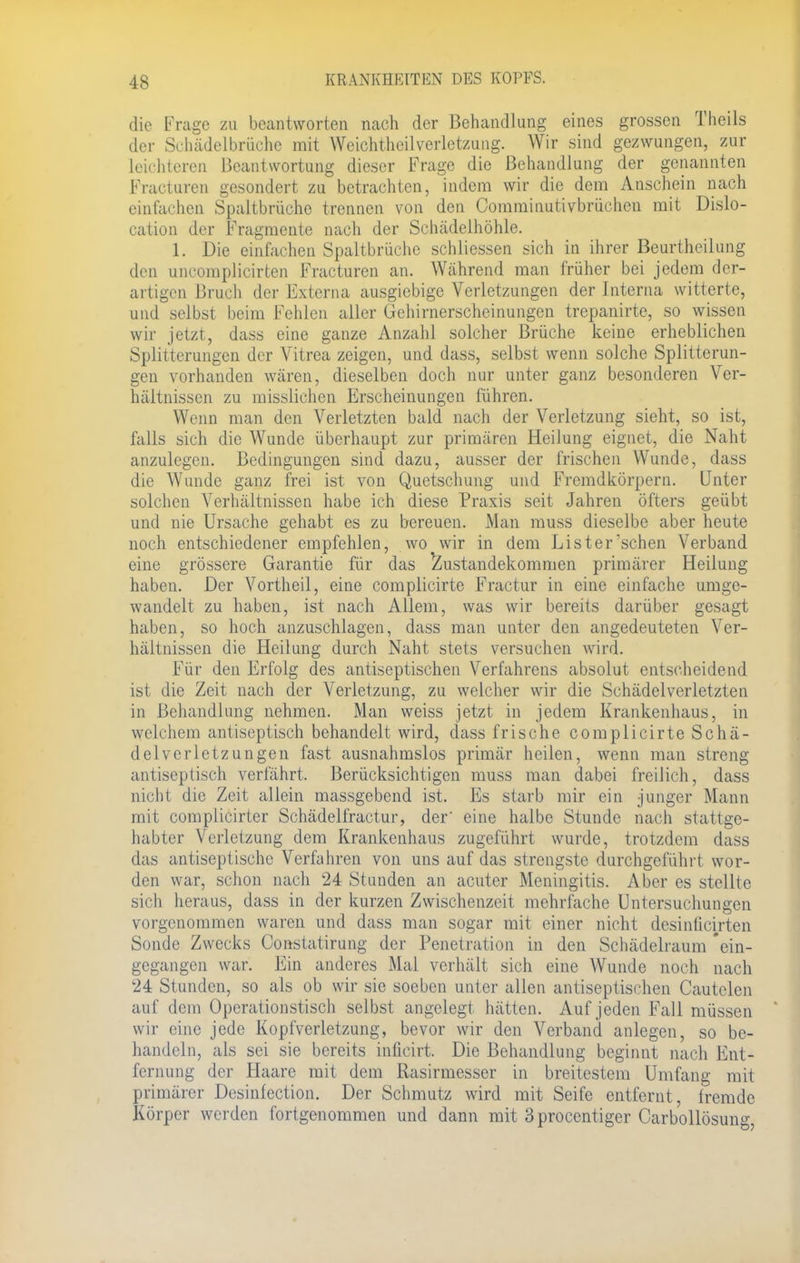 die Frage zu beantworten nach der Behandlung eines grossen Theils der Schädelbrüche mit Weichtheilverletzung. Wir sind gezwungen, zur leichteren Beantwortung dieser Frage die Behandlung der genannten Fracturen gesondert zu betrachten, indem wir die dem Anschein nach einfachen Spaltbrüche trennen von den Comminutivbrüchen mit Dislo- cation der Fragmente nach der Schädelhöhle. 1. Die einfachen Spaltbrüche schliessen sich in ihrer Beurtheilung den uncomplicirten Fracturen an. Während man früher bei jedem der- artigen Bruch der Externa ausgiebige Verletzungen der Interna witterte, und selbst beim Fehlen aller Gehirnerscheinungen trepanirte, so wissen wir jetzt, dass eine ganze Anzahl solcher Brüche keine erheblichen Splitterungen der Vitrea zeigen, und dass, selbst wenn solche Splitterun- gen vorhanden wären, dieselben doch nur unter ganz besonderen Ver- hältnissen zu misslichen Erscheinungen führen. Wenn man den Verletzten bald nach der Verletzung sieht, so ist, falls sich die Wunde überhaupt zur primären Heilung eignet, die Naht anzulegen. Bedingungen sind dazu, ausser der frischen Wunde, dass die Wunde ganz frei ist von Quetschung und Fremdkörpern. Unter solchen Verhältnissen habe ich diese Praxis seit Jahren öfters geübt und nie Ursache gehabt es zu bereuen. Man muss dieselbe aber heute noch entschiedener empfehlen, wo wir in dem Lister'schen Verband eine grössere Garantie für das Zustandekommen primärer Heilung haben. Der Vortheil, eine complicirte Fractur in eine einfache umge- wandelt zu haben, ist nach Allem, was wir bereits darüber gesagt haben, so hoch anzuschlagen, dass man unter den angedeuteten Ver- hältnissen die Heilung durch Naht stets versuchen wird. Für den Erfolg des antiseptischen Verfahrens absolut entscheidend ist die Zeit nach der Verletzung, zu welcher wir die Schädelverletzten in Behandlung nehmen. Man weiss jetzt in jedem Krankenhaus, in welchem antiseptisch behandelt wird, dass frische complicirte Schä- delverletzungen fast ausnahmslos primär heilen, wenn man streng antisepüsch verfährt. Berücksichtigen muss man dabei freilich, dass nicht die Zeit allein massgebend ist. Es starb mir ein junger Mann mit complicirter Schädelfractur, der' eine halbe Stunde nach stattge- habter Verletzung dem Krankenhaus zugeführt wurde, trotzdem dass das antiseptische Verfahren von uns auf das strengste durchgeführt wor- den war, schon nach 24 Stunden an acuter Meningitis. Aber es stellte sich heraus, dass in der kurzen Zwischenzeit mehrfache Untersuchungen vorgenommen waren und dass man sogar mit einer nicht desiniieirten Sonde Zwecks Constatirung der Penetration in den Schädelraum 'ein- gegangen war. Ein anderes Mal verhält sich eine Wunde noch nach 24 Stunden, so als ob wir sie soeben unter allen antiseptischen Cautelen auf dem Operationstisch selbst angelegt hätten. Auf jeden Fall müssen wir eine jede Kopfverletzung, bevor wir den Verband anlegen, so be- handeln, als sei sie bereits inficirt. Die Behandlung beginnt nach Ent- fernung der Haare mit dem Rasirmesser in breitestem Umfang mit primärer Dcsinfection. Der Schmutz wird mit Seife entfernt, fremde Körper werden fortgenommen und dann mit 3procentiger Carbollösung,