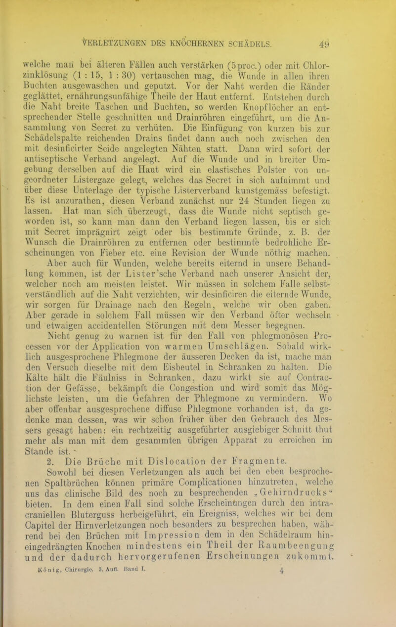 welche raaii bei älteren Fällen auch verstärken (oproc.) oder mit Chlor- zinklösung (1 : 15, 1 : 30) vertauschen mag, die Wunde in allen ihren Buchten ausgewaschen und geputzt. Vor der Naht werden die Ränder geglättet, ernährungsunfähige Theile der Haut entfernt. Entstehen durch die Naht breite Taschen und Buchten, so werden Knopflöcher an ent- sprechender Stelle geschnitten und Drainröhren eingeführt, um die An- sammlung von Secret zu verhüten. Die Einfügung von kurzen bis zur Schädclspalte reichenden Drains findet dann auch noch zwischen den mit desinficirter Seide angelegten Nähten statt. Dann wird sofort der antiseptische Verband angelegt. Auf die Wunde und in breiter Um- gebung derselben auf die Haut wird ein elastisches Polster von un- geordneter Listergaze gelegt, welches das Secret in sich aufnimmt und über diese Unterlage der typische Listerverband kunstgemäss befestigt. Es ist anzurathen, diesen Verband zunächst nur 24 Stunden liegen zu lassen. Hat man sich überzeugt, dass die Wunde nicht septisch ge- worden ist, so kann man dann den Verband liegen lassen, bis er sich mit Secret imprägnirt zeigt oder bis bestimmte Gründe, z. ß. der Wunsch die Drainröhren zu entfernen oder bestimmte bedrohliche Er- scheinungen von Fieber etc. eine Revision der Wunde nöthig machen. Aber auch für Wunden, welche bereits eiternd in unsere Behand- lung kommen, ist der Lister'sche Verband nach unserer Ansicht der, welcher noch am meisten leistet. Wir müssen in solchem Falle selbst- verständlich auf die Naht verzichten, wir desinficiren die eiternde Wunde, wir sorgen für Drainage nach den Regeln, welche wir oben gaben. Aber gerade in solchem Fall müssen wir den Verband öfter wechseln und etwaigen accidentellen Störungen mit dem Messer begegnen. Nicht genug zu warnen ist für den Fall von phlegmonösen Pro- cessen vor der Application von warmen Umschlägen. Sobald wirk- lich ausgesprochene Phlegmone der äusseren Decken da ist, mache man den Versuch dieselbe mit dem Eisbeutel in Schranken zu halten. Die Kälte hält die Fäulniss in Schranken, dazu wirkt sie auf Contrac- tion der Gefässe, bekämpft die Congcstion und wird somit das Mög- lichste leisten, um die Gefahren der Phlegmone zu vermindern. Wo aber offenbar ausgesprochene diffuse Phlegmone vorhanden ist, da ge- denke man dessen, was wir schon früher über den Gebrauch des Mes- sers gesagt haben: ein rechtzeitig ausgeführter ausgiebiger Schnitt thut mehr als man mit dem gesammten übrigen Apparat zu erreichen im Stande ist. - 2. Die Brüche mit Dislocation der Fragmente. Sowohl bei diesen Verletzungen als auch bei den eben besproche- nen Spaltbrüchen können primäre Complicationen hinzutreten, welche uns das clinische Bild des noch zu besprechenden „Gehirndrucks bieten. In dem einen Fall sind solche Erscheinungen durch den intra- craniellen Bluterguss herbeigeführt, ein Ereigniss, welches wir bei dein Capitel der Hirnverletzungen noch besonders zu besprechen haben, wäh- rend bei den Brüchen mit Impression dem in den Schädelraum hin- eingedrängten Knochen mindestens ein Theil der Raumbeengung und der dadurch hervorgerufenen Erscheinungen zukommt. König, Chirurgie. 3. Aufl. Band I. 4