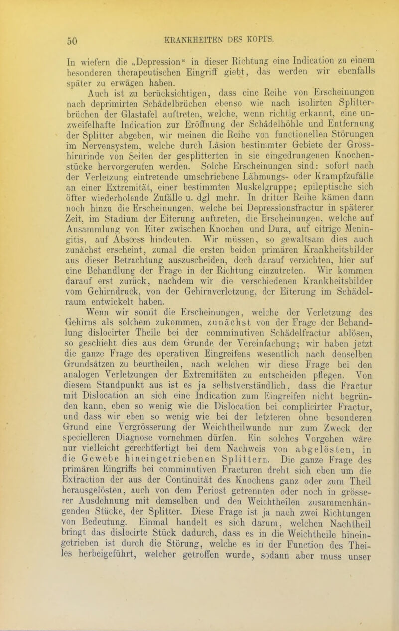 In wiefern die „Depression in dieser Richtung eine Indication zu einem besonderen therapeutischen Eingriff giebt, das werden wir ebenfalls später zu erwägen haben. Auch ist zu berücksichtigen, dass eine Reihe von Erscheinungen nach deprimirten Schädelbrüchen ebenso wie nach isolirten Splitter- brüchen der Glastafel auftreten, welche, wenn richtig erkannt, eine un- zweifelhafte Indication zur Eröffnung der Schädelhöhle und Entfernung der Splitter abgeben, wir meinen die Reihe von functionellen Störungen im Nervensystem, welche durch Läsion bestimmter Gebiete der Gross- hirnrinde von Seiten der gesplitterten in sie eingedrungenen Knochen- stücke hervorgerufen werden. Solche Erscheinungen sind: sofort nach der Verletzung eintretende umschriebene Lähmungs- oder Krampfzufälle an einer Extremität, einer bestimmten Muskelgruppe; epileptische sich öfter wiederholende Zufälle u. dgl mehr. In dritter Reihe kämen dann noch hinzu die Erscheinungen, welche bei Depressionsfractur in späterer Zeit, im Stadium der Eiterung auftreten, die Erscheinungen, welche auf Ansammlung von Eiter zwischen Knochen und Dura, auf eitrige Menin- gitis, auf Abscess hindeuten. Wir müssen, so gewaltsam dies auch zunächst erscheint, zumal die ersten beiden primären Krankheitsbilder aus dieser Betrachtung auszuscheiden, doch darauf verzichten, hier auf eine Behandlung der Frage in der Richtung einzutreten. Wir kommen darauf erst zurück, nachdem wir die verschiedenen Krankheitsbilder vom Gehirndruck, von der Gehirnverletzung, der Eiterung im Schädel- raum entwickelt haben. Wenn wir somit die Erscheinungen, welche der Verletzung des Gehirns als solchem zukommen, zunächst von der Frage der Behand- lung dislocirter Theile bei der comminutiven Schädelfractur ablösen, so geschieht dies aus dem Grunde der Vereinfachung; wir haben jetzt die ganze Frage des operativen Eingreifens wesentlich nach denselben Grundsätzen zu beurtheilen, nach welchen wir diese Frage bei den analogen Verletzungen der Extremitäten zu entscheiden pflegen. Von diesem Standpunkt aus ist es ja selbstverständlich, dass die Fractur mit Dislocation an sich eine Indication zum Eingreifen nicht begrün- den kann, eben so wenig wie die Dislocation bei complicirter Fractur, und dass wir eben so wenig wie bei der letzteren ohne besonderen Grund eine Vergrösserung der Weichtheilwunde nur zum Zweck der specielleren Diagnose vornehmen dürfen. Ein solches Vorgehen wäre nur vielleicht gerechtfertigt bei dem Nachweis von abgelösten, in die Gewebe hineingetriebenen Splittern. Die ganze Frage des primären Eingriffs bei comminutiven Fracturen dreht sich eben um die Extraction der aus der Continuität des Knochens ganz oder zum Theil herausgelösten, auch von dem Periost getrennten oder noch in grösse- rer Ausdehnung mit demselben und den Weichtheilen zusammenhän- genden Stücke, der Splitter. Diese Frage ist ja nach zwei Richtungen von Bedeutung. Einmal handelt es sich darum, welchen Nachtheil bringt das dislocirte Stück dadurch, dass es in die Weichtheile hinein- getrieben ist durch die Störung, welche es in der Function des Thei- ies herbeigeführt, welcher getroffen wurde, sodann aber muss unser