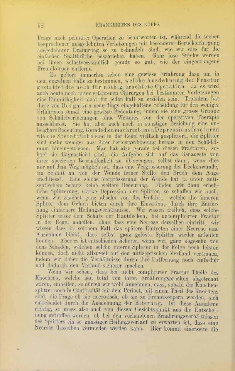 Frage nach primärer Operation zu beantworten ist, während die soeben besprochenen ausgedehnten Verletzungen mit besonderer Berücksichtigung ausgedehnter Drainirung so zu behandeln sind, wie wir dies für die ein lachen Spaltbrüche beschrieben haben. Ganz lose Stücke werden bei ihnen selbstverständlich gerade so gut, wie der eingedrungene Fremdkörper entfernt. Es gehört immerhin schon eine gewisse Erfahrung dazu um in dem einzelnen Falle zu bestimmen, welche Ausdehnung der Fractur gestattet die noch für nöthig erachtete Operation. Ja es wird auch heute noch unter erfahrenen Chirurgen bei bestimmten Verletzungen eine Einmüthigkeit nicht für jeden Fall zu erzielen sein. Trotzdem hat diese von Bergmann neuerdings eingehaltene Scheidung für den weniger Erfahrenen zumal eine gewisse Bedeutung, indem sie eine grosse Gruppe von Schädelverletzungen ohne Weiteres von der operativen Therapie ausschliesst. Sie hat aber auch 'noch in sonstiger Beziehung eine un- leugbare Bedeutung. Geradedieum schrie benen Depressions fractur en wie die Sternbrüche sind in der Regel vielfach gesplittert, die Splitter sind mehr weniger aus ihrer Periostverbindung heraus in den Schädel- raum hineingetrieben. Man hat also gerade bei diesen Fracturen, so- bald sie diagnosticirt sind, die Aufgabe sich auf das Genaueste von ihrer speciellen Beschaffenheit zu überzeugen, selbst dann, wenn dies nur auf dem Weg möglich ist, dass eine Vergrösserung der Deckenwunde, ein Schnitt an von der Wunde ferner Stelle den Bruch dem Auge erschliesst. Eine solche Vergrösserung der Wunde hat ja unter anti- septischem Schutz keine weitere Bedeutung. Finden wir dann erheb- liche Splitterung, starke Depression der Splitter, so schaffen wir auch, wenn wir zuächst ganz absehn von der Gefahr, welche die inneren Splitter dem Gehirn bieten durch ihre Elevation, durch ihre Entfer- nung einfachere Heilungsverhältnisse. Wir wissen freilich, dass solche Splitter unter dem Schutz der Hautdecken, bei uncomplicirter Fractur in der Regel anheilen, ohne dass eine Necrose derselben eintritt, wir wissen dass in solchem Fall das spätere Eintreten einer Necrose eine Ausnahme bleibt, dass selbst ganz gelöste Splitter wieder anheilen können. Aber es ist entschieden sicherer, wenn wir, ganz abgesehn von dem Schaden, welchen solche interne Splitter in der Folge noch leisten können, doch nicht allzuviel auf den antiseptischen Verband vertrauen, indem wir lieber die Verhältnisse durch ihre Entfernung noch einfacher und dadurch den Verlauf sicherer machen. Wemi wir seilen, dass bei nicht complicirter Fractur Theile des Knochens, welche fast total von ihren Ernährungsbrücken abgetrennt waren, einheilen, so dürfen wir wohl annehmen, dass, sobald die Knochen- splitter noch in Continuität mit dem Periost, mit einem Theil des Knochens sind, die Frage ob sie necrotisch, ob sie zu Fremdkörpern werden, sich entscheidet durch die Ausdehnung der Eiterung. Ist diese Annahme richtig, so mnss also auch von diesem Gesichtspunkt aus die Entschei- dung getroffen werden, ob bei den vorhandenen Ernährungsverhältnissen des Splitters ein so günstiger Heilungsverlauf zu erwarten ist, dass eine Necrose desselben vermieden werden kann. Hier kommt einerseits die