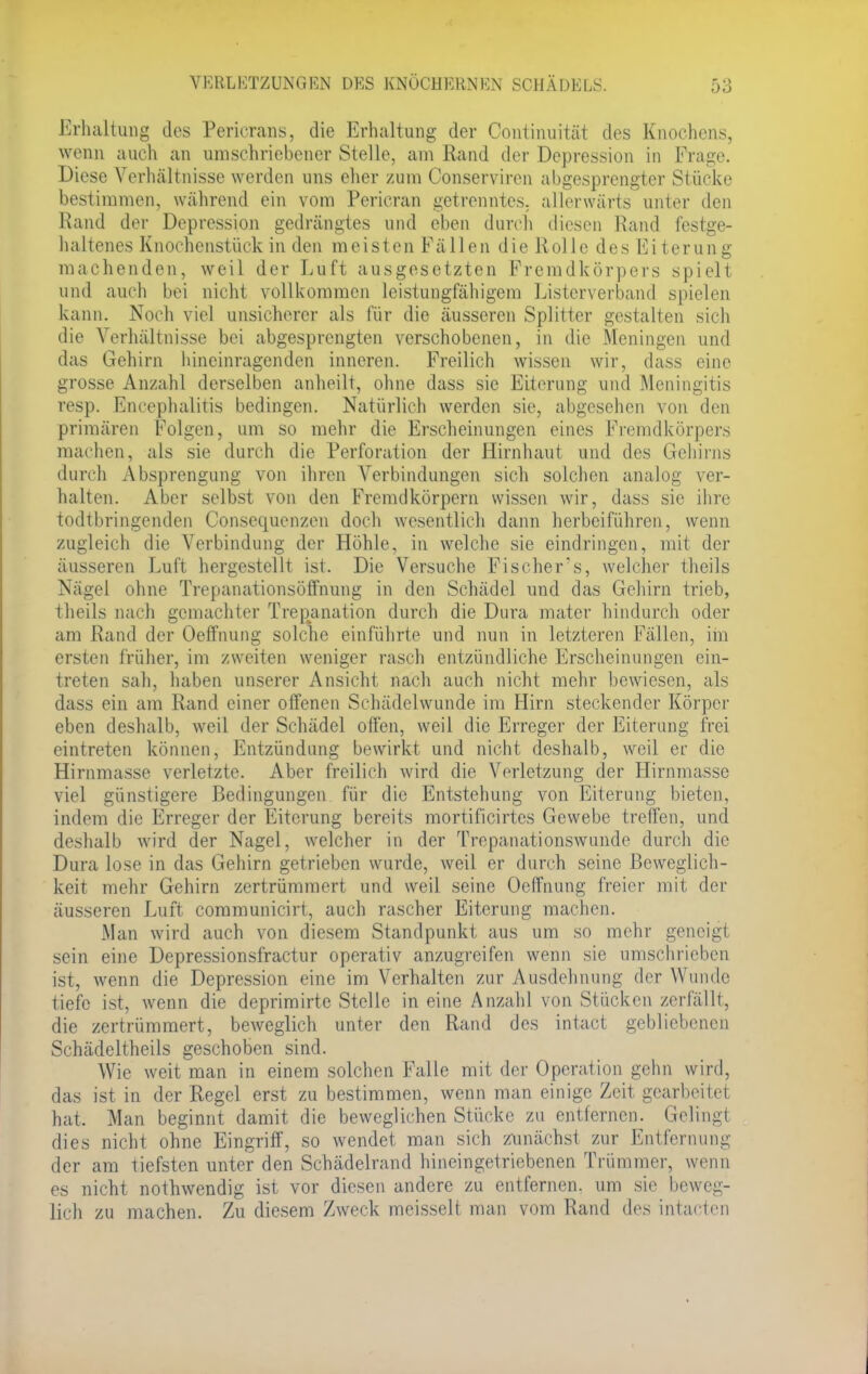Erhaltung des Pericrans, die Erhaltung der Continuitüt des Knochens, wenn auch an umschriebener Stelle, am Rand der Depression in Frage. Diese Verhältnisse werden uns eher zum Conserviren abgesprengter Stücke bestimmen, während ein vom Pericran getrenntes, allerwärts unter den Hand der Depression gedrängtes und eben durch diesen Rand festge- haltenes Knochenstück in den meisten Fällen die Rolle des Eiterung machenden, weil der Luft ausgesetzten Fremdkörpers spielt und auch bei nicht vollkommen leistungfähigem Listerverband spielen kann. Noch viel unsicherer als für die äusseren Splitter gestalten sich die Verhältnisse bei abgesprengten verschobenen, in die Meningen und das Gehirn hineinragenden inneren. Freilich wissen wir, dass eine grosse Anzahl derselben anheilt, ohne dass sie Eiterung und Meningitis resp. Encephalitis bedingen. Natürlich werden sie, abgesehen von den primären Folgen, um so mehr die Erscheinungen eines Fremdkörpers niat heu. als sie durch die Perforation der Hirnhaut und des Gehirns durch Absprengung von ihren Verbindungen sich solchen analog ver- halten. Aber selbst von den Fremdkörpern wissen wir, dass sie ihre todtbringenden Consequenzen doch wesentlich dann herbeiführen, wenn zugleich die Verbindung der Höhle, in welche sie eindringen, mit der äusseren Luft hergestellt ist. Die Versuche Fischers, welcher theils Nägel ohne Trepanationsöffnung in den Schädel und das Gehirn trieb, theils nach gemachter Trepanation durch die Dura mater hindurch oder am Rand der Oeffnung solche einführte und nun in letzteren Fällen, im ersten früher, im zweiten weniger rasch entzündliche Erscheinungen ein- treten sah, haben unserer Ansicht nach auch nicht mehr bewiesen, als dass ein am Rand einer offenen Schädelwunde im Hirn steckender Körper eben deshalb, weil der Schädel offen, weil die Erreger der Eiterung frei eintreten können, Entzündung bewirkt und nicht deshalb, weil er die Hirnmasse verletzte. Aber freilich wird die Verletzung der Hirnmasse viel günstigere Bedingungen für die Entstehung von Eiterung bieten, indem die Erreger der Eiterung bereits mortificirtes Gewebe treffen, und deshalb wird der Nagel, welcher in der Trepanationswunde durch die Dura lose in das Gehirn getrieben wurde, weil er durch seine Beweglich- keit mehr Gehirn zertrümmert und weil seine Oeffnung freier mit der äusseren Luft communicirt, auch rascher Eiterung machen. Man wird auch von diesem Standpunkt aus um so mehr geneigt sein eine Depressionsfractur operativ anzugreifen wenn sie umschrieben ist, wenn die Depression eine im Verhalten zur Ausdehnung der Wunde tiefe ist, wenn die deprimirte Stelle in eine Anzahl von Stücken zerfällt, die zertrümmert, beweglich unter den Rand des intact gebliebenen Schädeltheils geschoben sind. Wie weit man in einem solchen Falle mit der Operation gehn wird, das ist in der Regel erst zu bestimmen, wenn man einige Zeit gearbeitet hat, Man beginnt damit die beweglichen Stücke zu entfernen. Gelingt dies nicht ohne Eingriff, so wendet man sich zunächst zur Entfernung der am tiefsten unter den Schädelrand hineingetriebenen Trümmer, wenn es nicht nothwendig ist vor diesen andere zu entfernen, um sie beweg- lich zu machen. Zu diesem Zweck meisselt man vom Rand des intacten