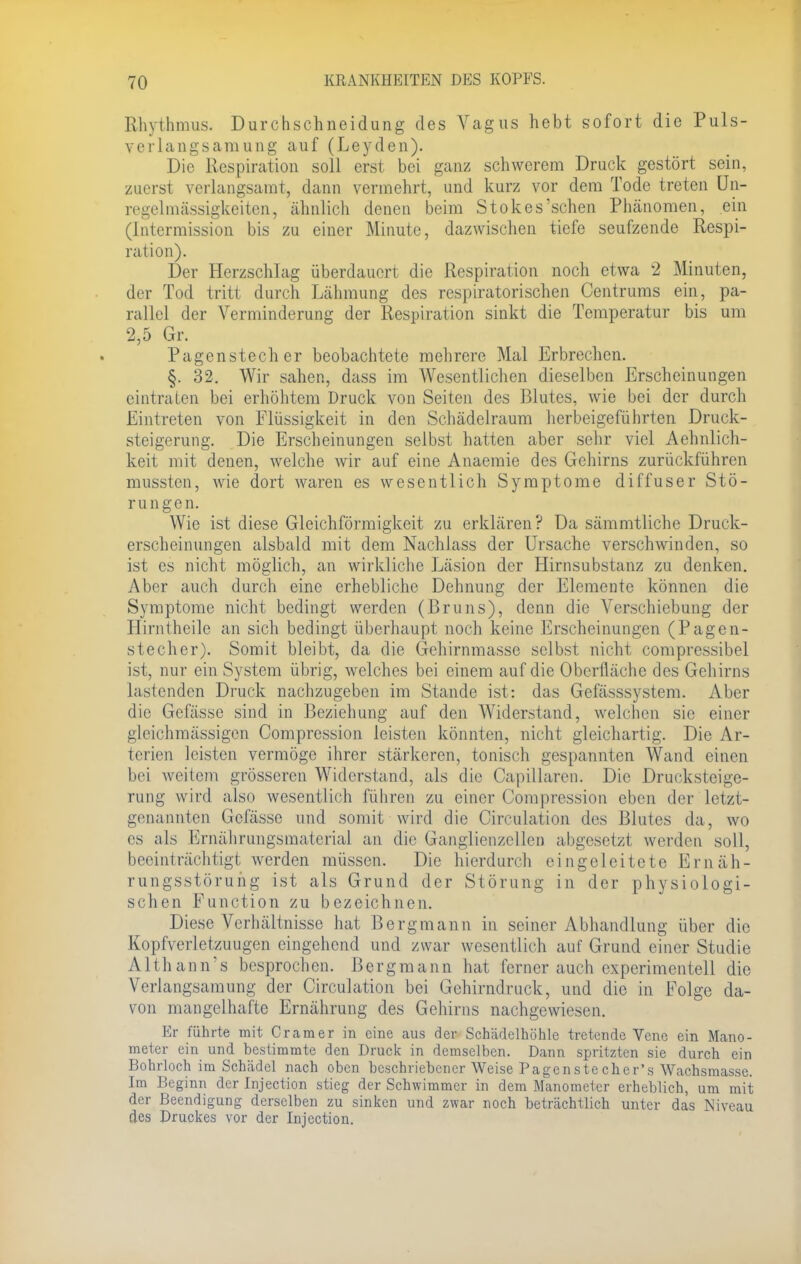 Rhythmus. Durchschneidung des Vagus hebt sofort die Puls- verlangsamung auf (Leyden). Die Respiration soll erst bei ganz schwerem Druck gestört sein, zuerst verlangsamt, dann vermehrt, und kurz vor dem Tode treten Un- regelmässigkeiten, ähnlich denen beim Stokes'sehen Phänomen, ein (Intermission bis zu einer Minute, dazwischen tiefe seufzende Respi- ration). Der Herzschlag überdauert die Respiration noch etwa 2 Minuten, der Tod tritt durch Lähmung des respiratorischen Centrums ein, pa- rallel der Verminderung der Respiration sinkt die Temperatur bis um 2,5 Gr. Pagenstecher beobachtete mehrere Mal Erbrechen. §. 32. Wir sahen, dass im Wesentlichen dieselben Erscheinungen eintraten bei erhöhtem Druck von Seiten des Blutes, wie bei der durch Eintreten von Flüssigkeit in den Schädelraum herbeigeführten Druck- steigerung. Die Erscheinungen selbst hatten aber sehr viel Aehnlich- keit mit denen, welche wir auf eine Anaemie des Gehirns zurückführen mussten, wie dort waren es wesentlich Symptome diffuser Stö- rungen. Wie ist diese Gleichförmigkeit zu erklären? Da sämmtliche Druck- erscheinungen alsbald mit dem Nachlass der Ursache verschwinden, so ist es nicht möglich, an wirkliche Läsion der Hirnsubstanz zu denken. Aber auch durch eine erhebliche Dehnung der Elemente können die Symptome nicht bedingt werden (Bruns), denn die Verschiebung der Hirntheile an sich bedingt überhaupt noch keine Erscheinungen (Pagen- stecher). Somit bleibt, da die Gehirnmasse selbst nicht compressibel ist, nur ein System übrig, welches bei einem auf die Oberfläche des Gehirns lastenden Druck nachzugeben im Stande ist: das Gefässsystem. Aber die Gefässe sind in Beziehung auf den Widerstand, welchen sie einer gleichmässigen Comprcssion leisten könnten, nicht gleichartig. Die Ar- terien leisten vermöge ihrer stärkeren, tonisch gespannten Wand einen bei weitem grösseren Widerstand, als die Capillaren. Die Drucksteige- rung wird also wesentlich führen zu einer Compression eben der letzt- genannten Gefässe und somit wird die Circulation des Blutes da, wo es als Ernährungsmaterial an die Ganglienzellen abgesetzt werden soll, beeinträchtigt werden müssen. Die hierdurch eingeleitete Ernäh- rungsstörung ist als Grund der Störung in der physiologi- schen Function zu bezeichnen. Diese Verhältnisse hat Bergmann in seiner Abhandlung über die Kopfverletzuugen eingehend und zwar wesentlich auf Grund einer Studie Althanirs besprochen. Bergmann hat ferner auch experimentell die Verlangsamung der Circulation bei Gehirndruck, und die in Folge da- von mangelhafte Ernährung des Gehirns nachgewiesen. Er führte mit Cramer in eine aus der Schädelhöhle tretende Vene ein Mano- meter ein und bestimmte den Druck in demselben. Dann spritzten sie durch ein Bohrloch im Schädel nach oben beschriebener Weise Pagenste cher's Wachsraasse. Im Beginn der Injection stieg der Schwimmer in dem Manometer erheblich, um mit der Beendigung derselben zu sinken und zwar noch beträchtlich unter das Niveau des Druckes vor der Injection.