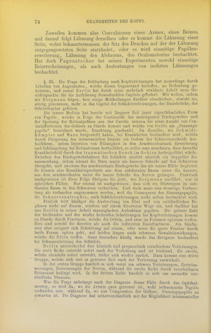 Zuweilen kommen also Convulsionen eines Armes, eines Beines, und darauf folgt Lähmung derselben oder es kommt die Lähmung einer Seite, wobei bekanntermassen der Sitz des Druckes auf der der Lähmung entgegengesetzten Seite stattfindet, oder es wird einseitige Pupillen- erweiterung, Lähmung des Abducens, des Oculomotorius beobachtet. Hat doch Pagenstecher bei seinen Experimenten sowohl einseitige Reizerscheinungen, als auch Andeutungen von isolirten Lähmungen beobachtet, §. 35. Die Frage der Erblindung nach Kopfverletzungen hat neuerdings durch Arbeiten von Augenärzten, welche diesen Gegenstand betreffen, an Bedeutung ge- wonnen, und zumal Berlin hat durch seine mehrfach erwähnte Arbeit neue Ge- sichtspunkte für die Aufklärung diesesdunklen Capitels geliefert. Wir wollen, indem wir Bergmann folgen, hier einige Mittheilungen darüber einschieben, obwohl sie, streng genommen, mehr in das Capitel der Schädelverlctzungcn, der Basisbrüche, der Orbitalfractur gehören. Die innere Medicin hat bereits seit längerer Zeit jener eigenthümlichen Form von Papille , welche in Folge der Continuität des meningealen Bindegewebes und der Speisung der ßetinalgefässe aus der Carotis interna bei einer Anzahl von Cen- tralaffectionen des Gehirns zu Stande kommt und welche von Gräfe als „Stauungs- papille bezeichnet wurde, Beachtung geschenkt. Da dieselbe, wie Schmidt- Rümpler und Manz festgestellt haben, bei Krankheiten beobachtet wird, welche durch Steigerung des intracraniellen Drucks ein Oedem der Sehnervenscheide her- beiführen, indem Injection von Flüssigkeit in den Arachnoidealsack Erweiterung und Schlängelung der Retinalvenen herbeiführt, so sollte man annehmen, dass dasselbe Krankheitsbild durch den traumatischen Druck im Gehirn herbeigeführt würde. Zwischen den Bindcgewebsbahnen des Schädels existirt nämlich ein doppelter Zu- sammenhang, indem einmal die Dura mater als äussere Scheide auf den Sehnerven übergeht, und zweitens das arachnoideale Bindegewebe ihn als innere Hülle begleitet. So können also Krankheitsproducte aus dem subduralen Raum unter die äussere, aus dem arachnoidealen unter die innere Scheide des Nerven gelangen. Praktisch nachgewiesen ist diese Folge übrigens bis jetzt, wie Bergmann ausführt, nur in spärlichen Fällen. Nur einmal ist nachgewiesen, dass sich ein Bluterguss im sub- duralen Raum in den Sehnerven verbreitete. Und doch muss eine derartige Verbrei- tung als vorhanden angenommen werden, weil die Consequenz der Stauungspapille, die Sehnervenatrophie, nach Schädelvcrletzungen nicht selten beobachtet wird. Freilich tritt häufiger die Ausbreitung von Blut und von entzündlichen Er- güssen nicht auf diesem, sondern auf einem directeren Wege ein, und darüber hat uns Berlin in seiner Arbeit mannigfachen Aufschluss gegeben. Die grösste Zahl der bleibenden und der wieder heilenden Sehstörungen bei Kopfverletzungen kommt zu Stande duich Fracturcn, welche die Orbita, und zwar im Foramen opticum treffen. Dies sind sowohl die directen als auch die indirecten Basisfracturen. Am häufig- sten aber ereignet sich Sehstörung auf einem, oder wenn die quere Fractur durch beide Foram. optica geht, auf beiden Augen nach schweren Gewalteinwirkungen, welche die Stirn treffen. Ganz besonders häufig wurde das Ereigniss beobachtet bei Schussverletzung des Schädels. Berlin unterscheidet drei klinisch und prognostisch verschiedene Verletzungen. Die erste Reihe entsteht sofort nach der Verletzung und ist bleibend, die zweite, welche ebenfalls sofort entsteht, bildet sich wieder zurück. Dazu kommt eine dritte Gruppe, welche sich erst in gewisser Zeit nach der Verletzung entwickelt. In der ersten Gruppe handelt es sich meist um schwere Verletzungen, Zertrüm- merungen, Zerreissungen der Nerven, während die zweite Reihe durch resorbirbarcs Extravasat bedingt wird. In der dritten Reihe handelt es sich um secundär ent- zündliche Processe. Was die Frage anbelangt nach der Diagnose dieser Fälle durch das Ophthal- moscop, so wird da, wo die Arterie ganz getrennt ist, wohl ischaemische Papille vorhanden sein, während da, wo nur Compression der Gefässe, Stauungspapille zu erwarten ist. Die Diagnose hat selbstverständlich mit der Möglichkeit intracranieUcr