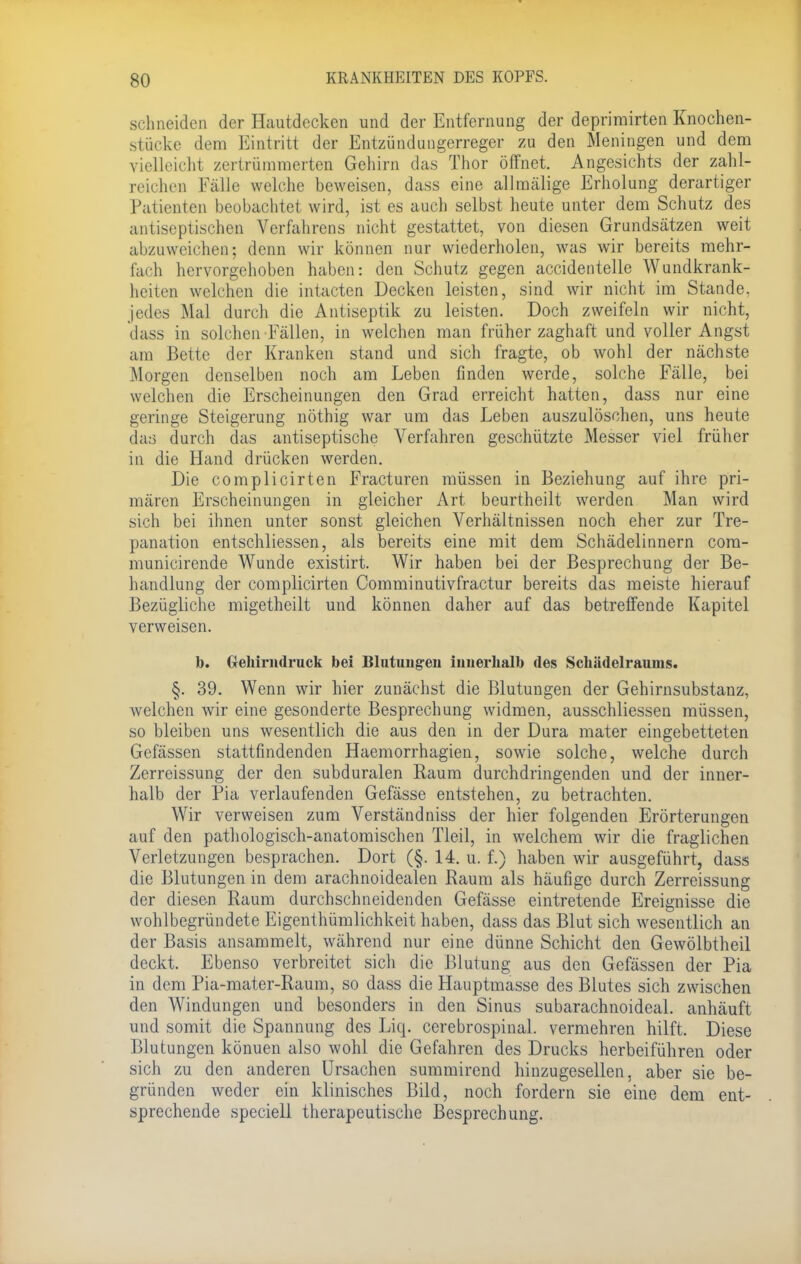 schneiden der Hautdecken und der Entfernung der deprirairten Knochen- stücke dem Eintritt der Entzündungerreger zu den Meningen und dem vielleicht zertrümmerten Gehirn das Thor öffnet. Angesichts der zahl- reichen Fälle welche beweisen, dass eine allmälige Erholung derartiger Patienten beobachtet wird, ist es auch selbst heute unter dem Schutz des antiseptischen Verfahrens nicht gestattet, von diesen Grundsätzen weit abzuweichen; denn wir können nur wiederholen, was wir bereits mehr- fach hervorgehoben haben: den Schutz gegen accidentelle Wundkrank- heiten welchen die intacten Decken leisten, sind wir nicht im Stande, jedes Mal durch die Antiseptik zu leisten. Doch zweifeln wir nicht, dass in solchen-Fällen, in welchen man früher zaghaft und voller Angst am Bette der Kranken stand und sich fragte, ob wohl der nächste Morgen denselben noch am Leben finden werde, solche Fälle, bei welchen die Erscheinungen den Grad erreicht hatten, dass nur eine geringe Steigerung nöthig war um das Leben auszulöschen, uns heute das durch das antiseptische Verfahren geschützte Messer viel früher in die Hand drücken werden. Die complicirten Fracturen müssen in Beziehung auf ihre pri- mären Erscheinungen in gleicher Art beurtheilt werden Man wird sich bei ihnen unter sonst gleichen Verhältnissen noch eher zur Tre- panation entschliessen, als bereits eine mit dem Schädelinnern com- municirende Wunde existirt. Wir haben bei der Besprechung der Be- handlung der complicirten Comminutivfractur bereits das meiste hierauf Bezügliche migetheilt und können daher auf das betreffende Kapitel verweisen. b. Gehirmlruck bei Blutungen innerhalb des Schädelraums. §. 39. Wenn wir hier zunächst die Blutungen der Gehirnsubstanz, welchen wir eine gesonderte Besprechung widmen, ausschliessen müssen, so bleiben uns wesentlich die aus den in der Dura mater eingebetteten Gefässen stattfindenden Haemorrhagien, sowie solche, welche durch Zerreissung der den subduralen Raum durchdringenden und der inner- halb der Pia verlaufenden Gefässe entstehen, zu betrachten. Wir verweisen zum Verständniss der hier folgenden Erörterungen auf den pathologisch-anatomischen Tleil, in welchem wir die fraglichen Verletzungen besprachen. Dort (§. 14. u. f.) haben wir ausgeführt, dass die Blutungen in dem arachnoidealen Raum als häufige durch Zerreissung der diesen Raum durchschneidenden Gefässe eintretende Ereignisse die wohlbegründete Eigentümlichkeit haben, dass das Blut sich wesentlich an der Basis ansammelt, während nur eine dünne Schicht den Gewölbtheil deckt. Ebenso verbreitet sich die Blutung aus den Gefässen der Pia in dem Pia-mater-Raum, so dass die Hauptmasse des Blutes sich zwischen den Windungen und besonders in den Sinus subarachnoideal. anhäuft und somit die Spannung des Liq. cerebrospinal. vermehren hilft. Diese Blutungen könuen also wohl die Gefahren des Drucks herbeiführen oder sich zu den anderen Ursachen summirend hinzugesellen, aber sie be- gründen weder ein klinisches Bild, noch fordern sie eine dem ent- sprechende speciell therapeutische Besprechung.