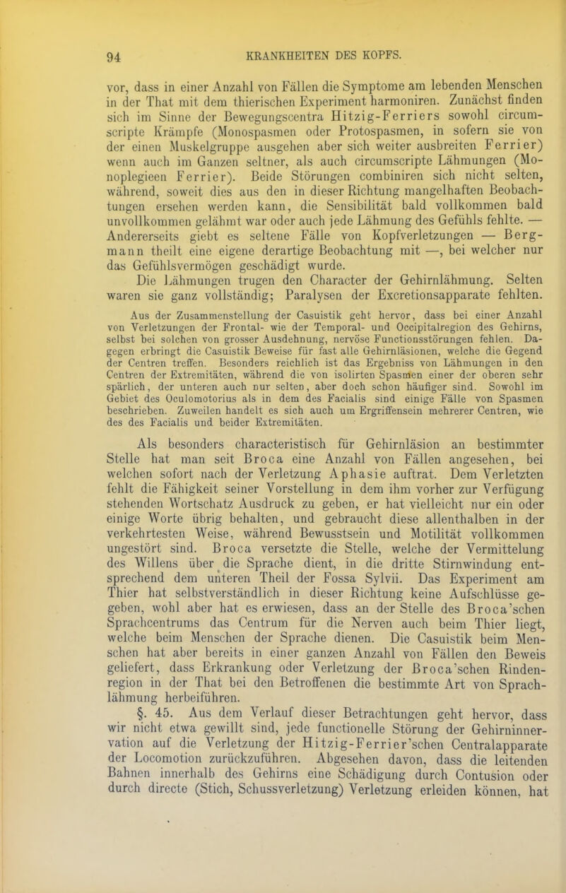 vor, dass in einer Anzahl von Fällen die Symptome am lebenden Menschen in der That mit dem thierischen Experiment harmoniren. Zunächst finden sich im Sinne der Bewegungscentra Hitzig-Ferriers sowohl circum- scripte Krämpfe (Monospasmen oder Protospasmen, in sofern sie von der einen Muskelgruppe ausgehen aber sich weiter ausbreiten Ferrier) wenn auch im Ganzen seltner, als auch circumscripte Lähmungen (Mo- noplegieen Ferrier). Beide Störungen combiniren sich nicht selten, während, soweit dies aus den in dieser Richtung mangelhaften Beobach- tungen ersehen werden kann, die Sensibilität bald vollkommen bald unvollkommen gelähmt war oder auch jede Lähmung des Gefühls fehlte. — Andererseits giebt es seltene Fälle von Kopfverletzungen — Berg- mann theilt eine eigene derartige Beobachtung mit —, bei welcher nur das Gefühlsvermögen geschädigt wurde. Die Lähmungen trugen den Character der Gehirnlähmung. Selten waren sie ganz vollständig; Paralysen der Excretionsapparate fehlten. Aus der Zusammenstellung der Casuistik geht hervor, dass bei einer Anzahl von Verletzungen der Frontal- wie der Temporal- und Occipitalregion des Gehirns, selbst bei solchen von grosser Ausdehnung, nervöse Functionsstörungen fehlen. Da- gegen erbringt die Casuistik Beweise für fast alle Gehirnläsionen, welche die Gegend der Centren treffen. Besonders reichlich ist das Ergebniss von Lähmungen in den Centren der Extremitäten, während die von isolirten Spasmen einer der oberen sehr spärlich, der unteren auch Dur selten, aber doch schon häufiger sind. Sowohl im Gebiet des Oculomotorius als in dem des Facialis sind einige Fälle von Spasmen beschrieben. Zuweilen handelt es sich auch um Ergriffensein mehrerer Centren, wie des des Facialis und beider Extremitäten. Als besonders characteristisch für Gehirnläsion an bestimmter Stelle hat man seit Broca eine Anzahl von Fällen angesehen, bei welchen sofort nach der Verletzung Aphasie auftrat. Dem Verletzten fehlt die Fähigkeit seiner Vorstellung in dem ihm vorher zur Verfügung stehenden Wortschatz Ausdruck zu geben, er hat vielleicht nur ein oder einige Worte übrig behalten, und gebraucht diese allenthalben in der verkehrtesten Weise, während Bewusstsein und Motilität vollkommen ungestört sind. Broca versetzte die Stelle, welche der Vermittelung des Willens über die Sprache dient, in die dritte Stirnwindung ent- sprechend dem unteren Theil der Fossa Sylvii. Das Experiment am Thier hat selbstverständlich in dieser Richtung keine Aufschlüsse ge- geben, wohl aber hat es erwiesen, dass an der Stelle des Broca'sehen Sprachcentrums das Centrum für die Nerven auch beim Thier liegt, welche beim Menschen der Sprache dienen. Die Casuistik beim Men- schen hat aber bereits in einer ganzen Anzahl von Fällen den Beweis geliefert, dass Erkrankung oder Verletzung der Broca'sehen Rinden- region in der That bei den Betroffenen die bestimmte Art von Sprach- lähmung herbeiführen. §. 45. Aus dem Verlauf dieser Betrachtungen geht hervor, dass wir nicht etwa gewillt sind, jede functionelle Störung der Gehirninner- vation auf die Verletzung der Hitzig-Ferrier'schen Centralapparate der Locomotion zurückzuführen. Abgesehen davon, dass die leitenden Bahnen innerhalb des Gehirns eine Schädigung durch Contusion oder durch directe (Stich, Schussverletzung) Verletzung erleiden können, hat